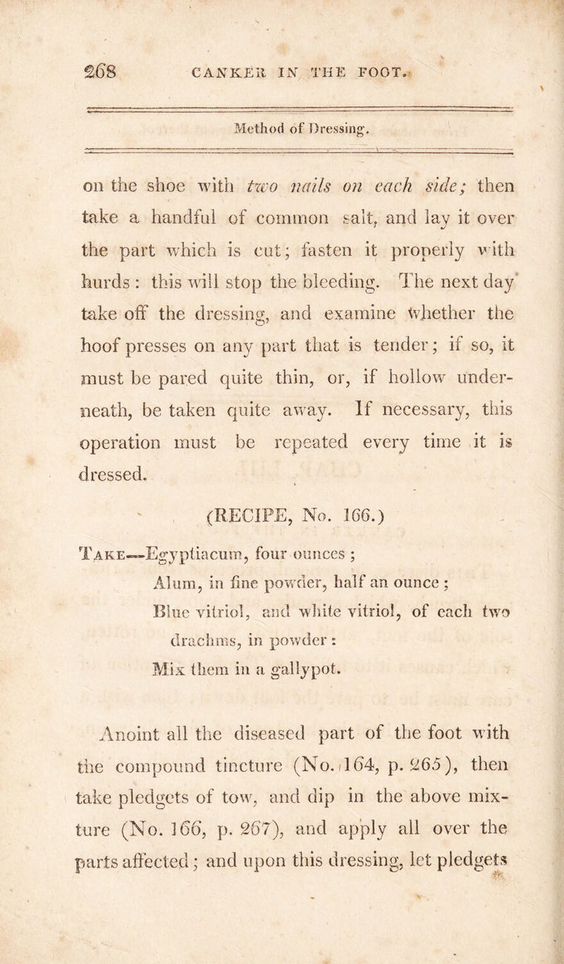 Method of Dressing. on the shoe with two nails on each side; then take a handful of common salt, and lay it over the part which is cut; fasten it properly with hurds : this will stop the bleeding. The next day take off the dressing, and examine Whether the hoof presses on any part that is tender; if so, it must be pared quite thin, or, if hollow under- neath, be taken quite away. If necessary, this operation must be repeated every time it is dressed. (RECIPE, No. 166.) Take—Egy ptiacum, four ounces ; Alum, in fine powder, half an ounce ; Blue vitriol, and white vitriol, of each two drachms, in powder: Mix them in a gaily pot. Anoint all the diseased part of the foot with the compound tincture (No./164, p. £65), then take pledgets of tow, and dip in the above mix- ture (No. 166, p. 267), and apply all over the parts affected; and upon this dressing, let pledgets