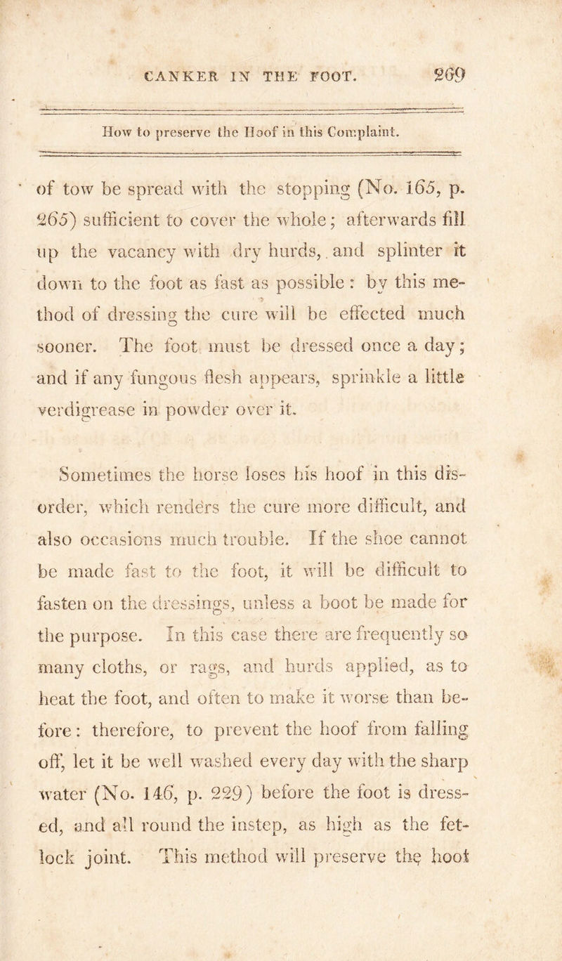 How to preserve the Iloof in this Complaint. of tow be spread with the stopping (No. 165, p. 9,65) sufficient to cover the whole; afterwards fill up the vacancy with dry hurds, and splinter it down to the foot as fast as possible : by this me- thod of dressing the cure will be effected much sooner. The foot must be dressed once a day; and if any fungous flesh appears, sprinkle a little verdigrease in powTder over it. Sometimes the horse loses his hoof in this dis- order, which renders the cure more difficult, and also occasions much trouble. If the shoe cannot be made fast to the foot, it will be difficult to fasten on the dressings, unless a boot be made tor the purpose. In this case there are frequently so many cloths, or rags, and hurds applied, as to heat the foot, and often to make it worse than be- fore : therefore, to prevent the hoof from falling off, let it be well washed every day with the sharp water (No. i46, p. 229) before the foot is dress- ed, and all round the instep, as high as the fet- lock joint. This method will preserve thq hoot