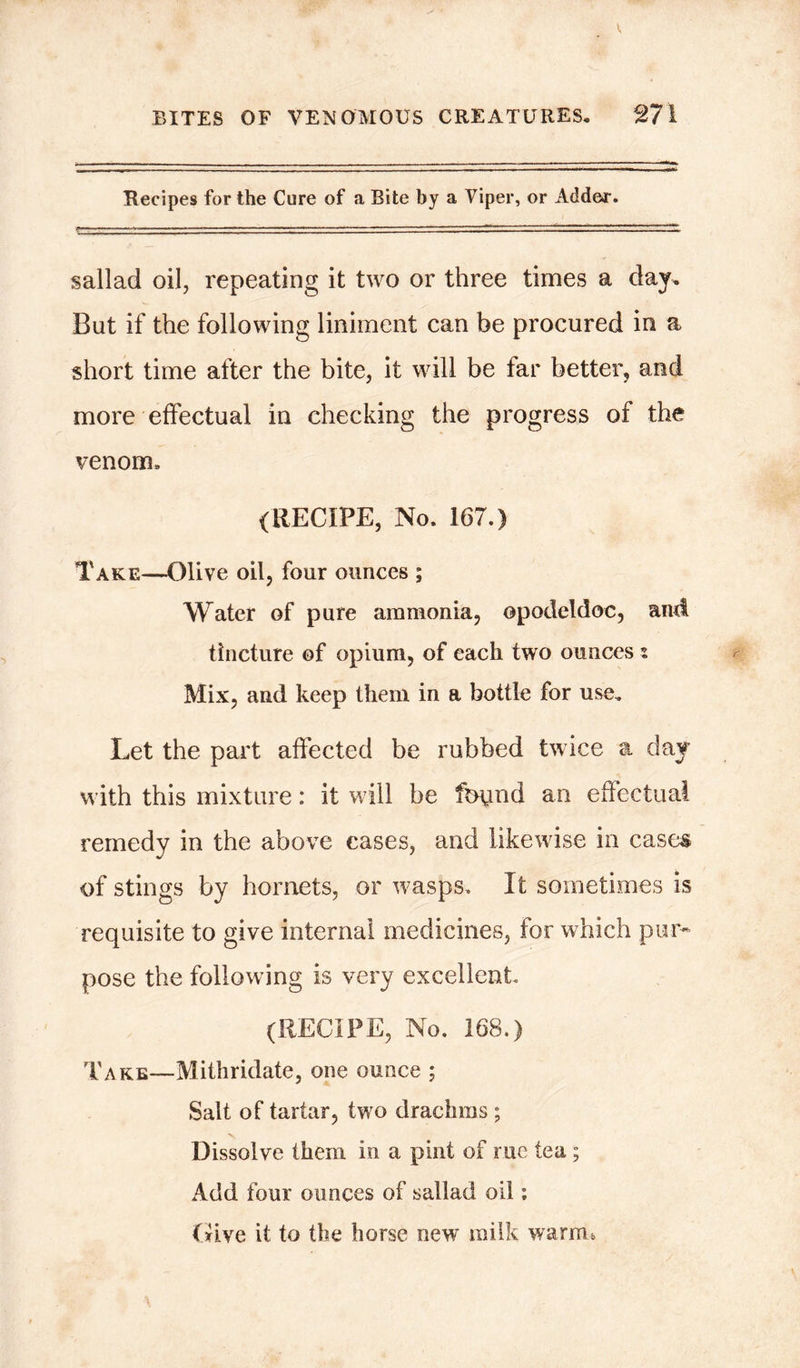 Recipes for the Cure of a Bite by a Viper, or Adder. sallad oil, repeating it two or three times a day. But if the following liniment can be procured in a short time after the bite, it will be tar better, and more effectual in checking the progress of the venom. (RECIPE, No. 167.) Take—Olive oil, four ounces ; Water of pure ammonia, opodeldoc, and tincture of opium, of each two ounces z Mix, and keep them in a bottle for use. Let the part affected be rubbed twice a day with this mixture: it will be found an effectual remedy in the above cases, and likewise in cases of stings by hornets, or wasps. It sometimes is requisite to give internal medicines, for which pur- pose the following is very excellent. (RECIPE, No. 168.) Take—Mithridate, one ounce ; Salt of tartar, two drachms ; Dissolve them in a pint of rue tea; Add four ounces of sallad oil: Give it to the horse new milk warm*