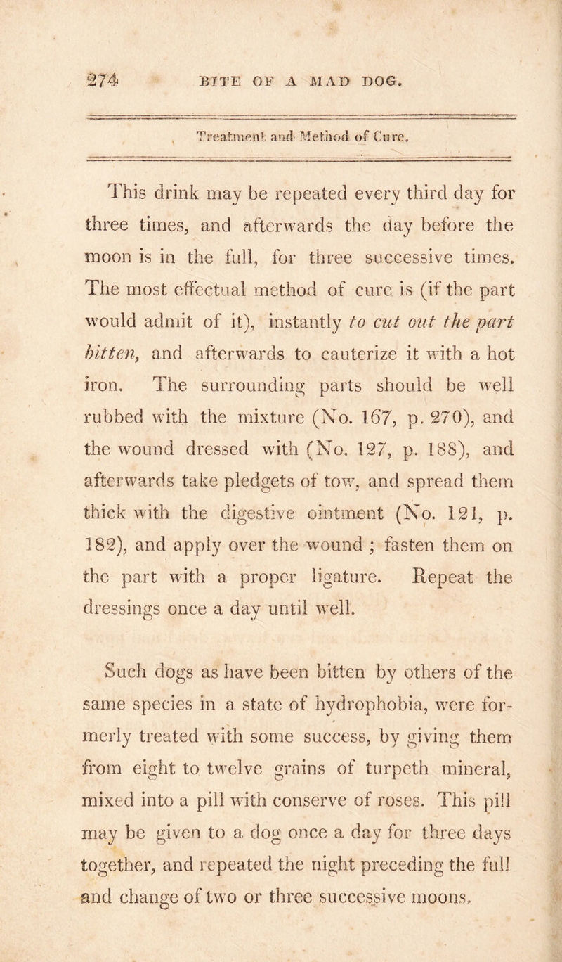 Treatment and- Method of Cure, This drink may be repeated every third day for three times, and afterwards the day before the moon is in the full, for three successive times. The most effectual method of cure is (if the part would admit of it), instantly to cut out the part bitten> and afterwards to cauterize it with a hot iron. The surrounding parts should be well rubbed with the mixture (No. 167, p. 270), and the wound dressed with (No. 127, p. 188), and afterwards take pledgets of tow, and spread them thick with the digestive ointment (No. 121, p. 182), and apply over the wound ; fasten them on the part with a proper ligature. Repeat the dressings once a day until well. Such dogs as have been bitten by others of the same species in a state of hydrophobia, were for- merly treated with some success, by giving them from eight to twmlve grains of turpeth mineral, mixed into a pill with conserve of roses. This pill may be given to a dog once a day for three days together, and repeated the night preceding the full and change of two or three successive moons.