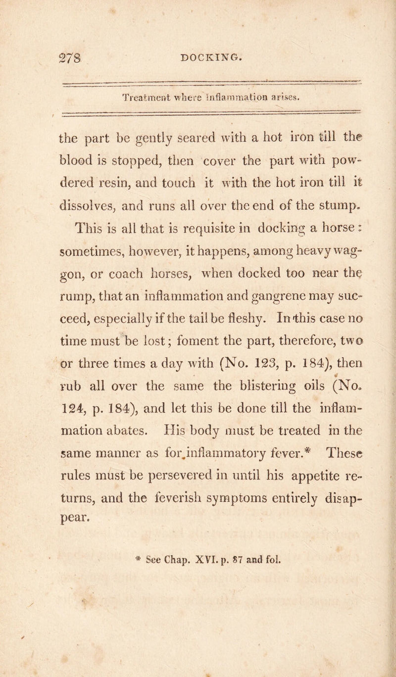 Treatment where Inflammation arises. the part be gently seared with a hot iron till the blood is stopped, then cover the part with pow- dered resin, and touch it with the hot iron till it dissolves, and runs all over the end of the stump. This is all that is requisite in docking a horse : sometimes, however, it happens, among heavy wag- gon, or coach horses, when docked too near the rump, that an inflammation and gangrene may sue- ceed, especially if the tail be fleshy. In 'this case no time must be lost; foment the part, therefore, two or three times a day with (No. 123, p. 184), then 0 rub all over the same the blistering oils (No. 124, p. 184), and let this be done till the inflam- mation abates. His body must be treated in the same manner as for„inflammatory fever.* These rules must be persevered in until his appetite re- turns, and the feverish symptoms entirely disap- pear. * See Chap. XVI. p. 87 and fol.