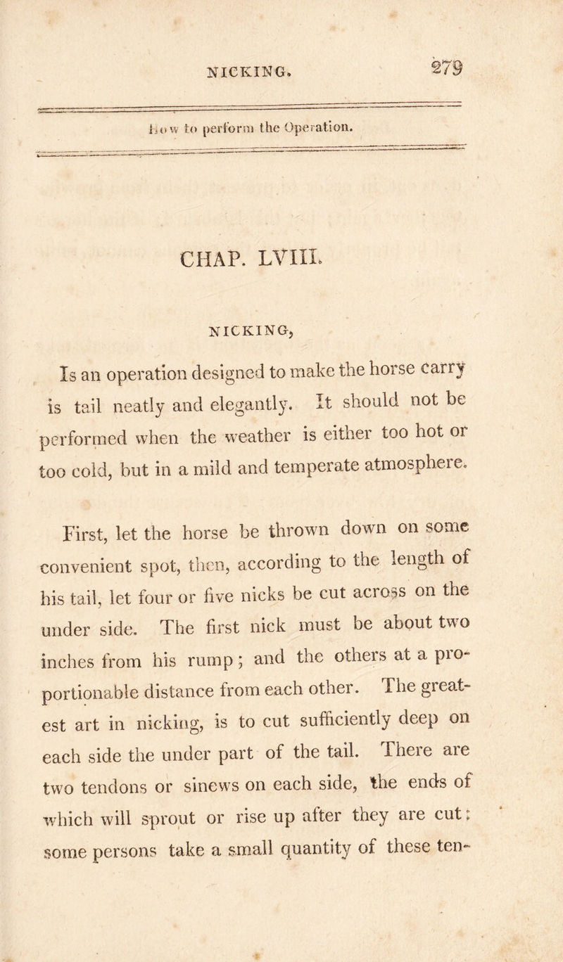 how to perform the Operation. CHAP. LVIIL NICKING, Is an operation designed to make the horse carry is tail neatly and elegantly. It should not be performed when the weather is either too hot or too cold, but in a mild and temperate atmosphere. First, let the horse be thrown down on some convenient spot, then, according to the length of his tail, let four or five nicks be cut across on the under side. The first nick must be about two inches from his rump; and the others at a pro- portionable distance from each other. 1 he great- est art in nicking, is to cut sufficiently deep on each side the under part of the tail. There are two tendons or sinews on each side, the ends of which will sprout or rise up after they are cut t some persons take a small quantity of these ten-