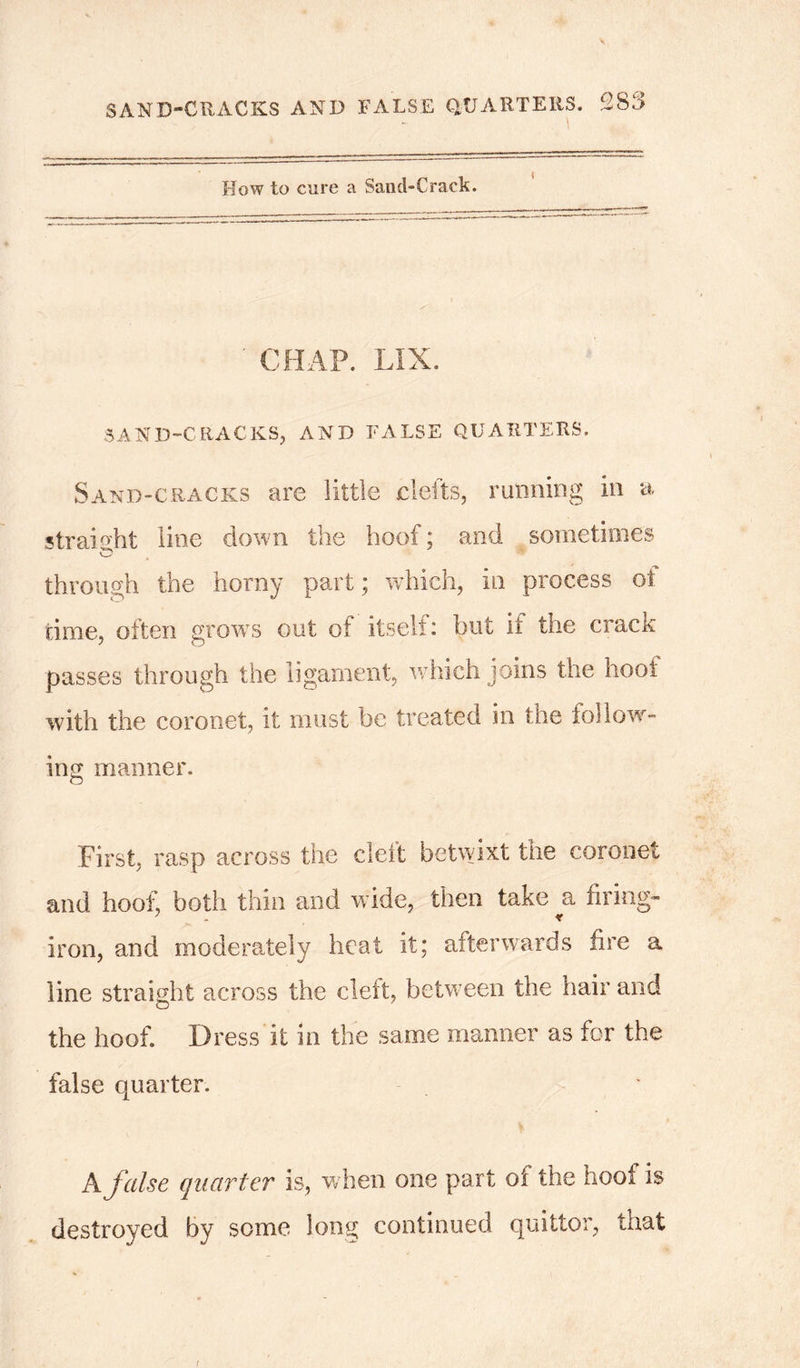 How to cure a Sand-Crack. ' CHAP. LIX. SAND-CRACKS, AND FALSE QUARTERS. Sand-cracks are little clefts, running in a straight line down the hoof; and sometimes through the horny part; which, in process ot. time, often grows out of itself: but it the crack passes through the ligament, which joins the hoot with the coronet, it must be treated in the follow- ing manner. First, rasp across the deft betwixt the coronet and hoof, both thin and wide, then take a firing- iron, and moderately heat it; afterwards fire a line straight across the clett, between the hair and the hoof. Dress it in the same manner as for the false quarter. A false quarter is, when one part of the hoof is destroyed by some long continued quittor, that