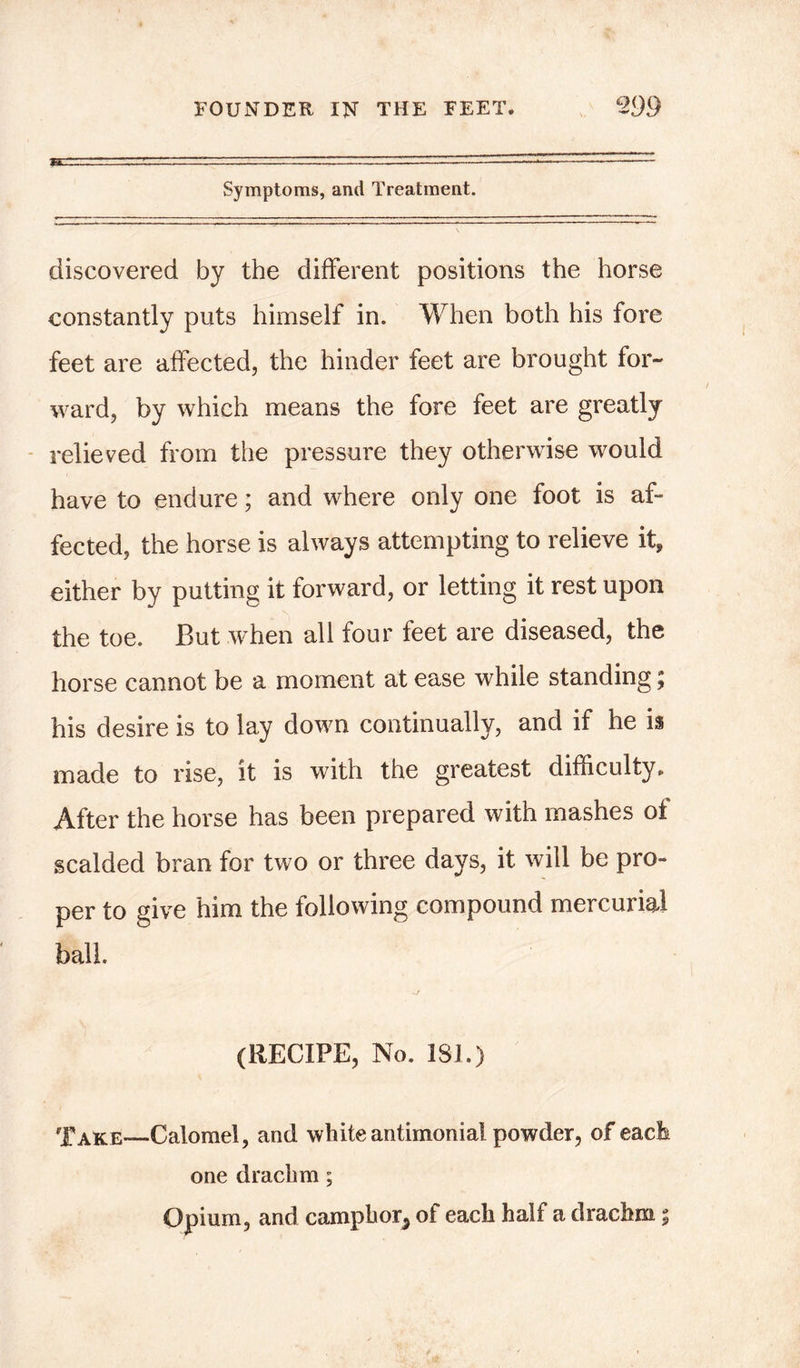 Symptoms, ami Treatment. discovered by the different positions the horse constantly puts himself in. When both his fore feet are affected, the hinder feet are brought for- ward, by which means the fore feet are greatly relieved from the pressure they otherwise would have to endure; and where only one foot is af- fected, the horse is always attempting to relieve it, either by putting it forward, or letting it rest upon the toe. But when all four feet are diseased, the horse cannot be a moment at ease while standing; his desire is to lay down continually, and if he is made to rise, it is with the greatest difficulty. After the horse has been prepared with mashes of scalded bran for two or three days, it will be pro- per to give him the following compound mercurial ball. (RECIPE, No. 181.) Take—Calomel, and white antimonial powder, of each one drachm; Opium, and camphor, of each half a drachm %