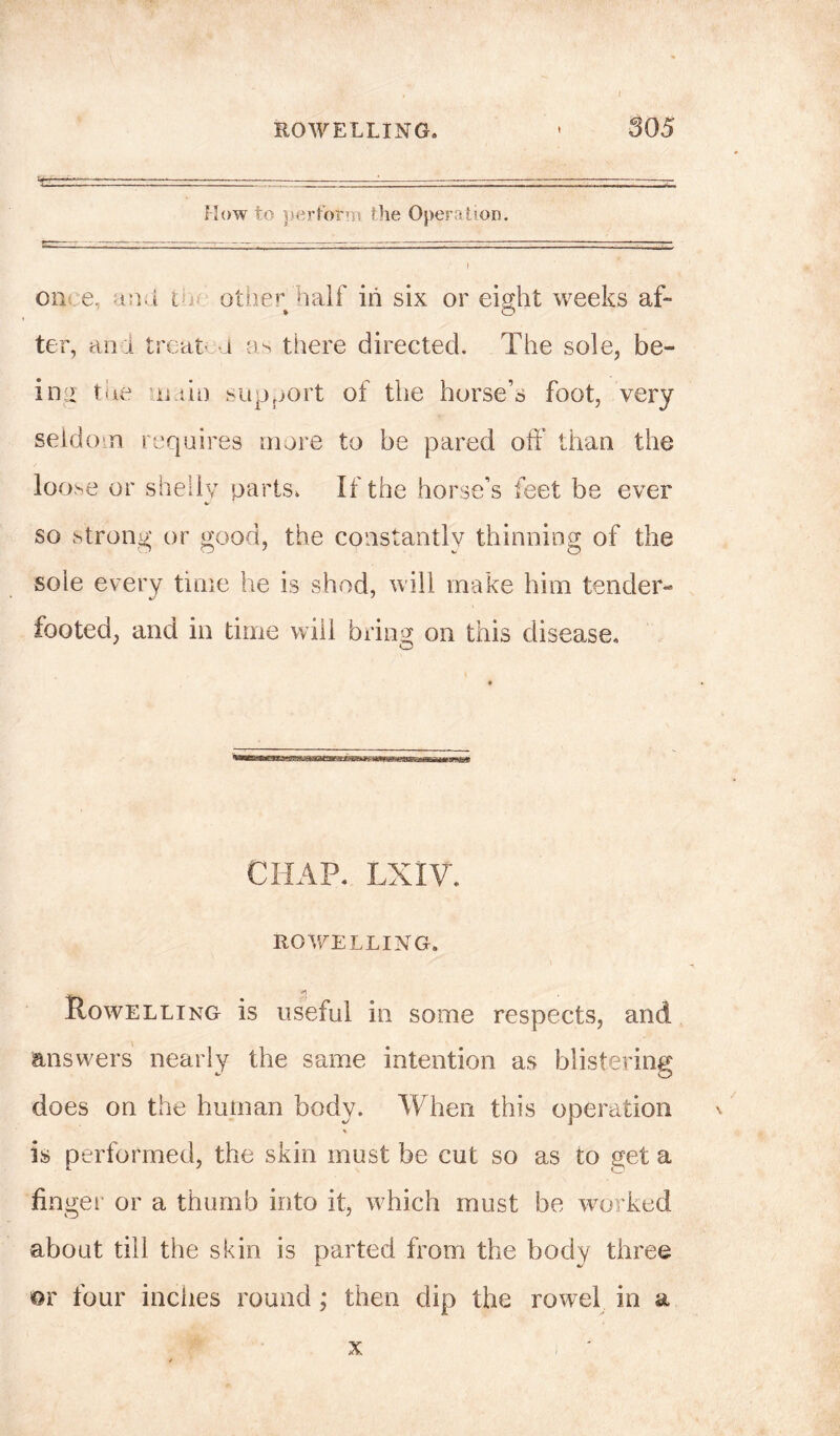 I BO WELLING. ’ 305 'Tr r.-.~ —-— . . - How to perform the Operation. I on e, and t other half in six or eight weeks af- ter, and treat i as there directed. The sole, be- ing the main support of the horse’s foot, very seldom requires more to be pared oft' than the loose or shelly parts. If the horse’s feet be ever so strong or good, the constantly thinning of the sole every time he is shod, will make him tender- footed, and in time will bring on this disease. CHAP. LXIV. ROWELLING. s Rowelling is useful in some respects, and answers nearly the same intention as blistering does on the human body. When this operation is performed, the skin must be cut so as to get a finger or a thumb into it, which must be worked about till the skin is parted from the body three m four inches round ; then dip the rowel in a x