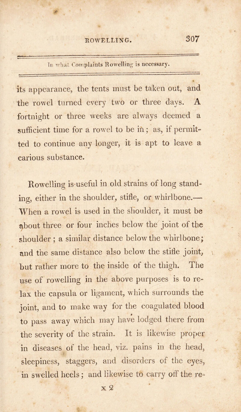 Ii what Complaints Trowelling is necessary. its appearance, the tents must be taken out, and the rowel turned every two or three days. A fortnight or three weeks are always deemed a sufficient time for a rowel to be ill; as, if permit- > ted to continue any longer, it is apt to leave a carious substance. Rowel ling is useful in old strains of long stand- ing, either in the shoulder, stifle, or whirlbone.—» When a rowel is used in the shoulder, it must be about three or four inches below the joint of the shoulder ; a similar distance below the whirlbone; and the same distance also below the stifle joint, but rather more to the inside of the thigh. The use of rowelling in the above purposes is to re- lax the capsula or ligament, which surrounds the joint, and to make way for the coagulated blood to pass away which may have lodged there from the severity of the strain. It is likewise proper in diseases of the head, viz. pains in the head, sleepiness, staggers, and disorders of the eyes, in swelled heels; and likewise to carry off the re- x %