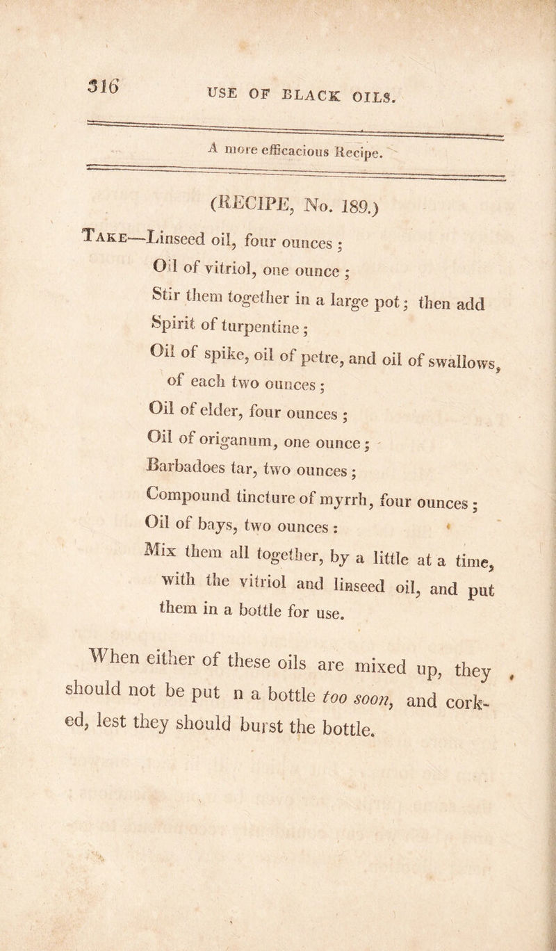 USE OF BLACK OILS. A more efficacious Recipe. (RECIPE, No. 189.) Take—-Linseed oil, four ounces ; Od of vitriol, one ounce ; Stir them together in a large pot; then add Spirit of turpentine; Oil of spike, oil of petre, and oil of swallows, of each two ounces ; Oil of elder, four ounces ; Oil of origanum, one ounce; Barbadoes tar, two ounces; Compound tincture of myrrh four ounces - .3 Oil of bays, two ounces : * Mix them all together, by a little at a time, with the vitriol and linseed oil, and put them in a bottle for use. When either of these oils are mixed up, they should not be put n a bottle too soon, and cork- ed, lest they should burst the bottle.