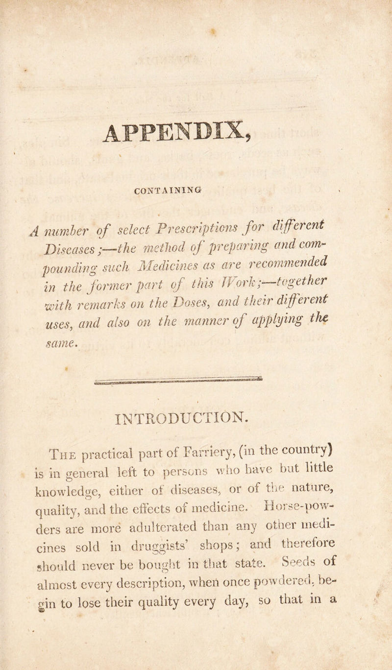 appendix, CONTAINING A number of select Prescriptions for different Diseases the method of preparing and com- pounding such Medicines as are recommended in the former part of this fl-'ork;—together with remarks on the Doses, and their different uses, and also on the manner of applying the 5 I same. INTRODUCTION. The practical part of Farriery, (in the country) is in general left to persons who have bat little knowledge, either of diseases, or oi the nature, quality, and the effects of medicine. Horse-pow- ders are more adulterated than any other medi- cines sold in druggists shops \ and therefore should never be bought in that state. Seeds of almost every description, when once powdered, be- gin to lose their quality every day, so that in a