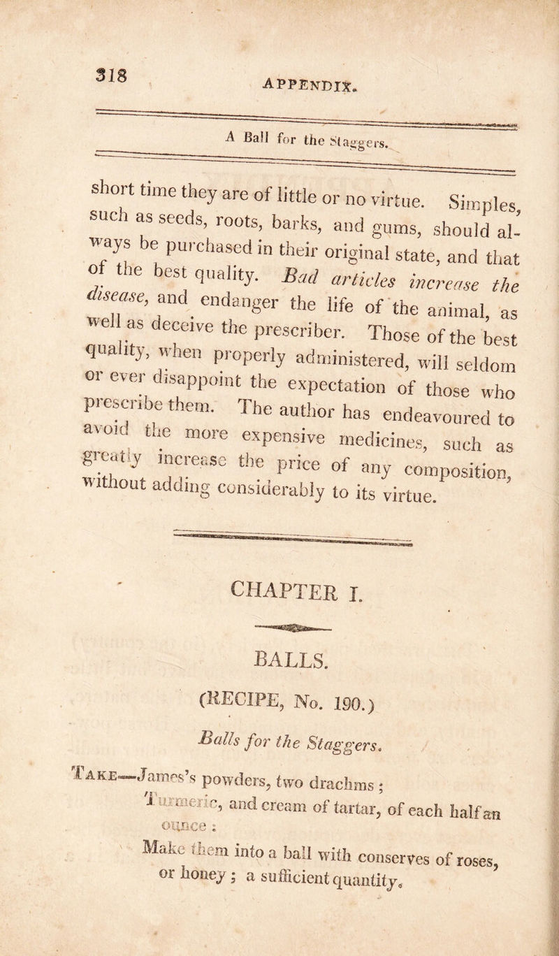 appendix. A Ball for the ^{a^gers. short time they are of little or no virtue. Simples suen as seeds, roots, barks, and gums, should al- ways be purchased in their original state, and that o le best quality. Bad articles increase the is ease, and endanger the life of the animal, as el as de“ive the prescribe,-. Those of the best quality, when properly administered, will seldom or ever disappoint the expectation of those who prescribe them. The author has endeavoured to avow, the more expensive medicines, such as ST, ^ Price °f an>' composition, without adding considerably to its virtue. CHAPTER I. (RECIPE, No. 190.) Batts for the Stagg 'ersc l AKE—James’s powders, two drachms ; X turmeric, and cream of tartar, of each half an ounce: MaN tHm into a ball with conserves of roses or honey - a sufficient quantity, ’