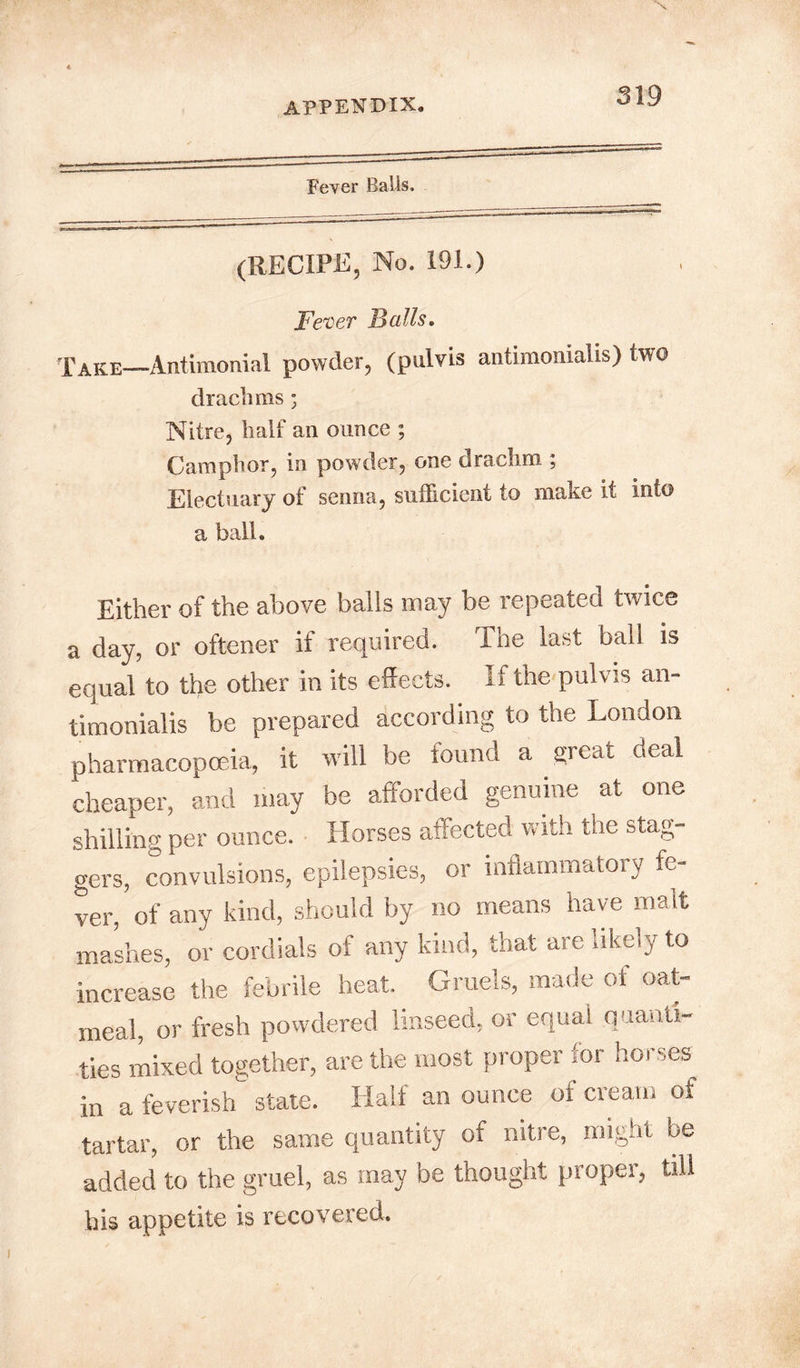 Fever Balls. (RECIPE, No. 191.) Fever Falls. Take—Antimonial powder, (pulvis antimonialis) two drachms; Nitre, half an ounce ; Camphor, in powder, one drachm ; Electuary of senna, sufficient to make it into a ball. Either of the above balls may be repeated twice a day, or oftener if required. The last ball is equal to the other in its effects. If the pulvis an- timonialis be prepared according to the London pharmacopoeia, it will be lounci a great deal cheaper, and may be afforded genuine at one shilling per ounce. Horses affected with the stag- gers, convulsions, epilepsies, or inflammatory fe- ver, of any kind, should by no means have malt mashes, or cordials of any kind, that are likely to increase the febrile heat. Gruels, made of oat- meal, or fresh powdered linseed, or equal quanti- ties mixed together, are the most proper for horses in a feverish state. Half an ounce of cream of tartar, or the same quantity of nitre, might be added to the gruel, as may be thought proper, till his appetite is recovered.