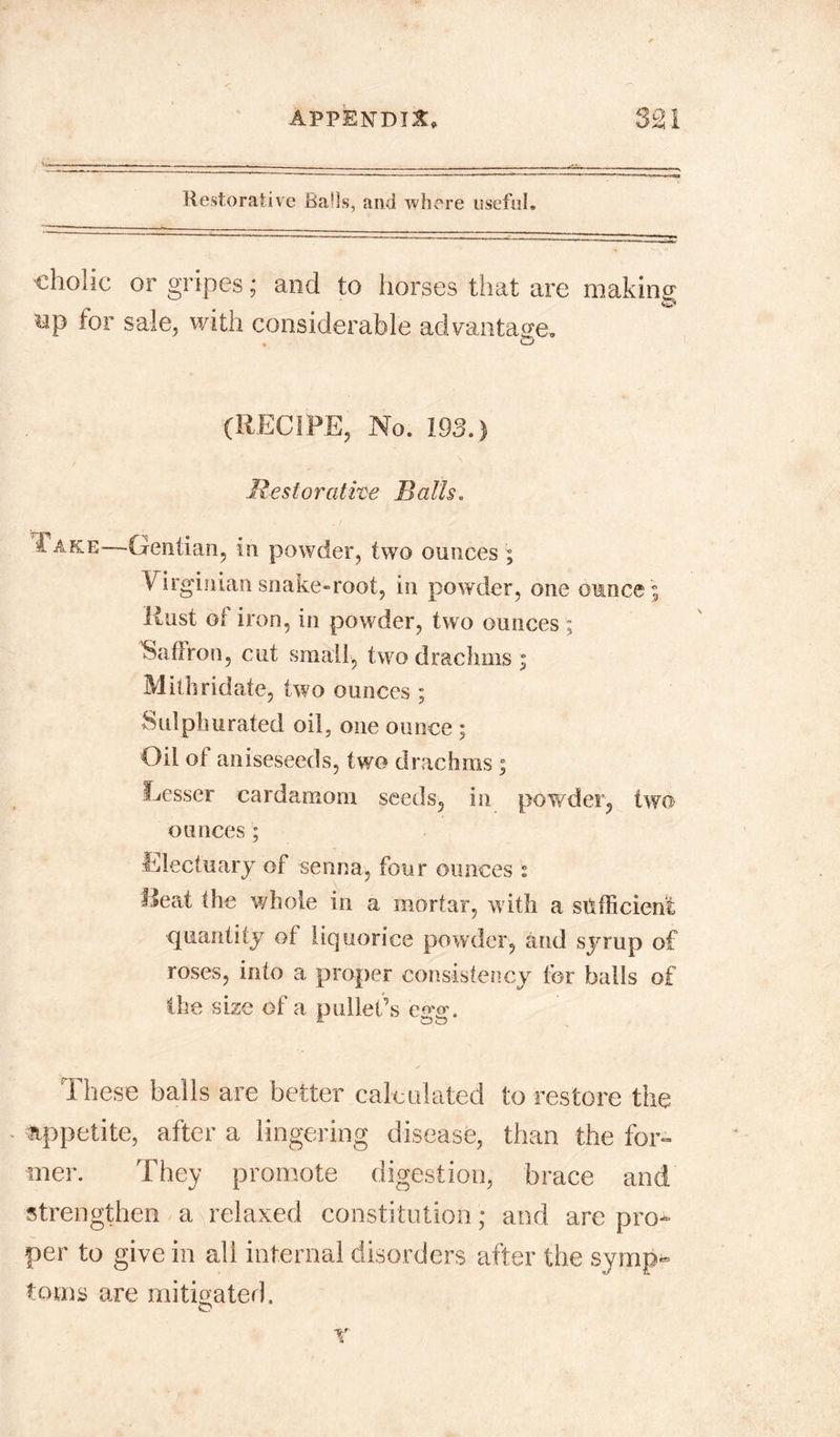 Restorative Balls, and where useful. cholic or gripes; and to horses that are making; Mp for sale, with considerable advantage. (RECIPE, No. 193.) Restorative Balts. 4 ake—Gentian, in powder, two ounces ; Virginian snake-root, in powder, one ounce ; Rust of iron, in powder, two ounces ; Saffron, cut small, two drachms ; Mithridate, two ounces ; Sulphurated oil, one ounce ; Oil ol aniseseeds, two drachms ; Lesser cardamom seeds, in powder, two ounces ; Electuary of senna, four ounces s Reat the whole in a mortar, with a sufficient quantity of liquorice powder, and syrup of roses, into a proper consistency for balls of the size of a pullet’s egg. These balls are better calculated to restore the appetite, after a lingering disease, than the for- mer. They promote digestion, brace and strengthen a relaxed constitution; and are pro- per to give in all internal disorders after the symp- toms are mitigated. O