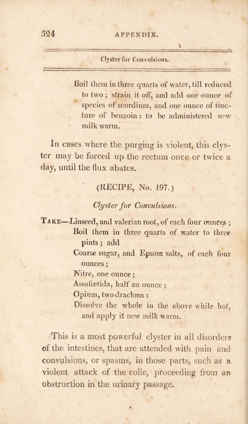 \ Clyster for Convulsions. Boil them in three quarts of water, till reduced to two ; strain it off, and add one ounce of species of scordium, and one ounce of tine- lure of benzoin: to be administered new milk warm. In cases where the purging is violent, this clys- ter may be forced up the rectum once or twice a day, until the flux abates. (RECIPE, No. 197.) Clyster for Convulsions. Take—Linseed, and valerian root, of each four ounces ; Boil them in three quarts of water to three pints ; add Coarse sugar, and Epsom salts, of each four ounces; Nitre, one ounce; Assafcetida, half an ounce ; Opium, two drachms : Dissolve the whole in the above while hot, and apply it newr milk warm. • This is a most powerful clyster in all disorders of the intestines, that are attended with pain and convulsions, or spasms, in those parts, such as a violent attack of the colic, proceeding from an obstruction in the urinary passage.