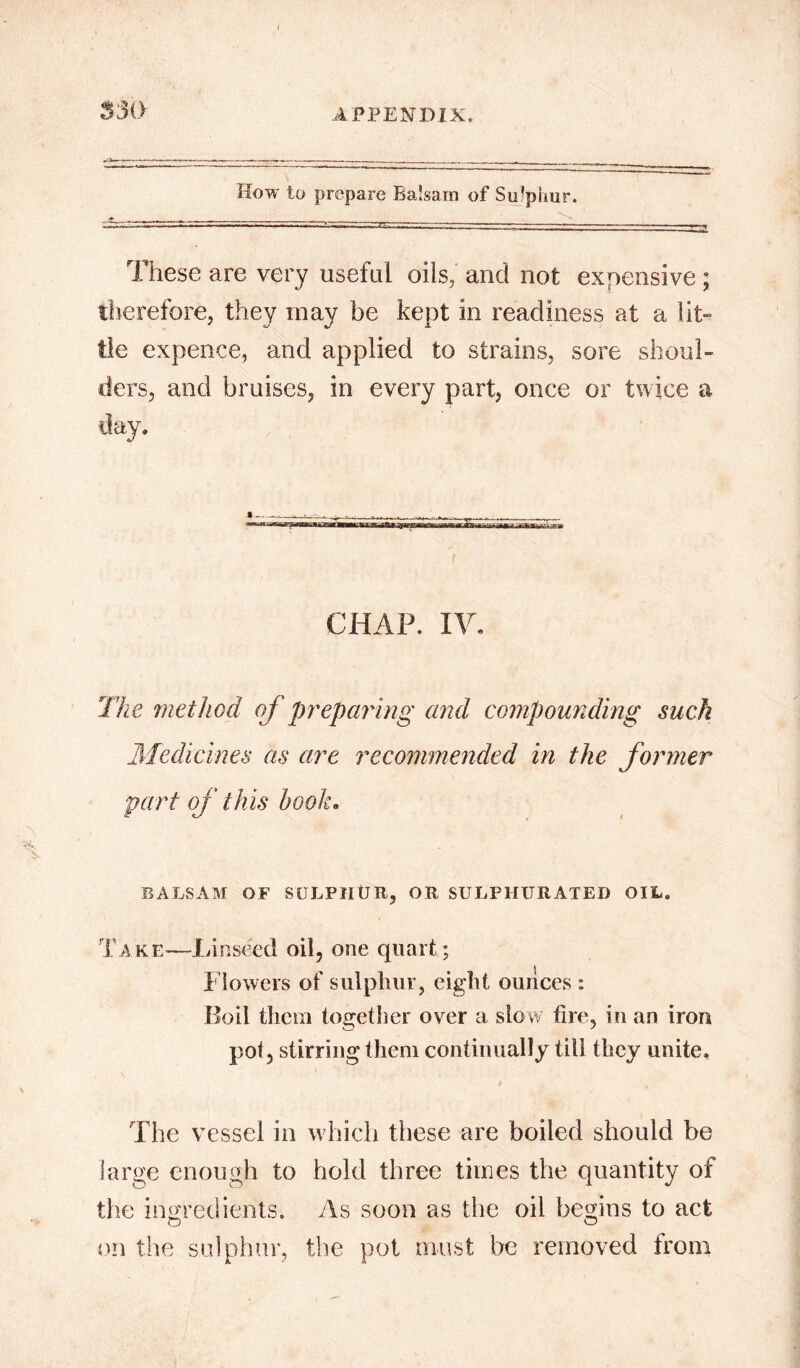 5 SO How to prepare Balsam of Su’pimr. These are very useful oils, and not expensive ; therefore, they may be kept in readiness at a lit- tle expence, and applied to strains, sore shoul- ders, and bruises, in every part, once or twice a day. • —.. .. Mf . I CHAP. IV. The method of preparing and compounding suck Medicines as are recommended in the former part of this book. BALSAM OF SULPHUR, OR SULPHURATED OIL. Take—Linseed oil, one quart; Flowers of sulphur, eight ounces : Boil them together over a slow fire, in an iron pot, stirring them continually till they unite. The vessel in which these are boiled should be large enough to hold three times the quantity of the ingredients. As soon as the oil begins to act on the sulphur, the pot must be removed from