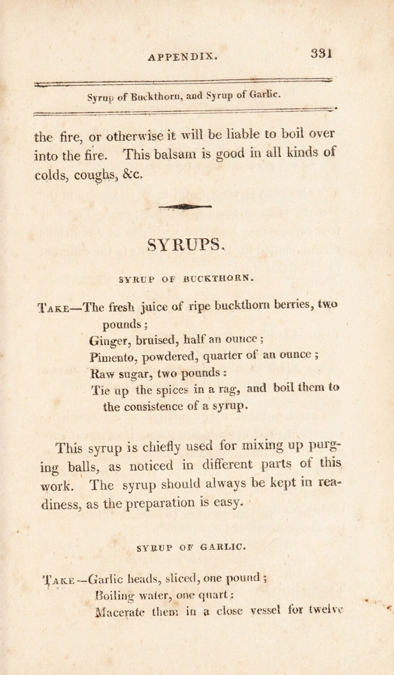 APPETSlDlXa 381 Syrup of Buckthorn, and Syrup of Garlic. the fire, or otherwise it will be liable to boil over into the fire. This balsam is good in all kinds of colds, coughs, &c. SYRUPS, SYHUP OF buckthorn. Take—The fresh juice of ripe buckthorn berries, two pounds; Ginger, bruised, half an ounce; Pimento, powdered, quarter of an ounce ; Raw sugar, two pounds : Tie up the spices in a rag, and boil them to the consistence of a syrup. This syrup is chiefly used for mixing up purg- ing balls, as noticed in different parts of this, work. The syrup should always be kept in rea- diness, as the preparation is easy. SYRUP OF GARLIC. Take—Garlic heads, sliced, one pound ; Boiling water, one quart: Macerate them in a close vessel for twelve