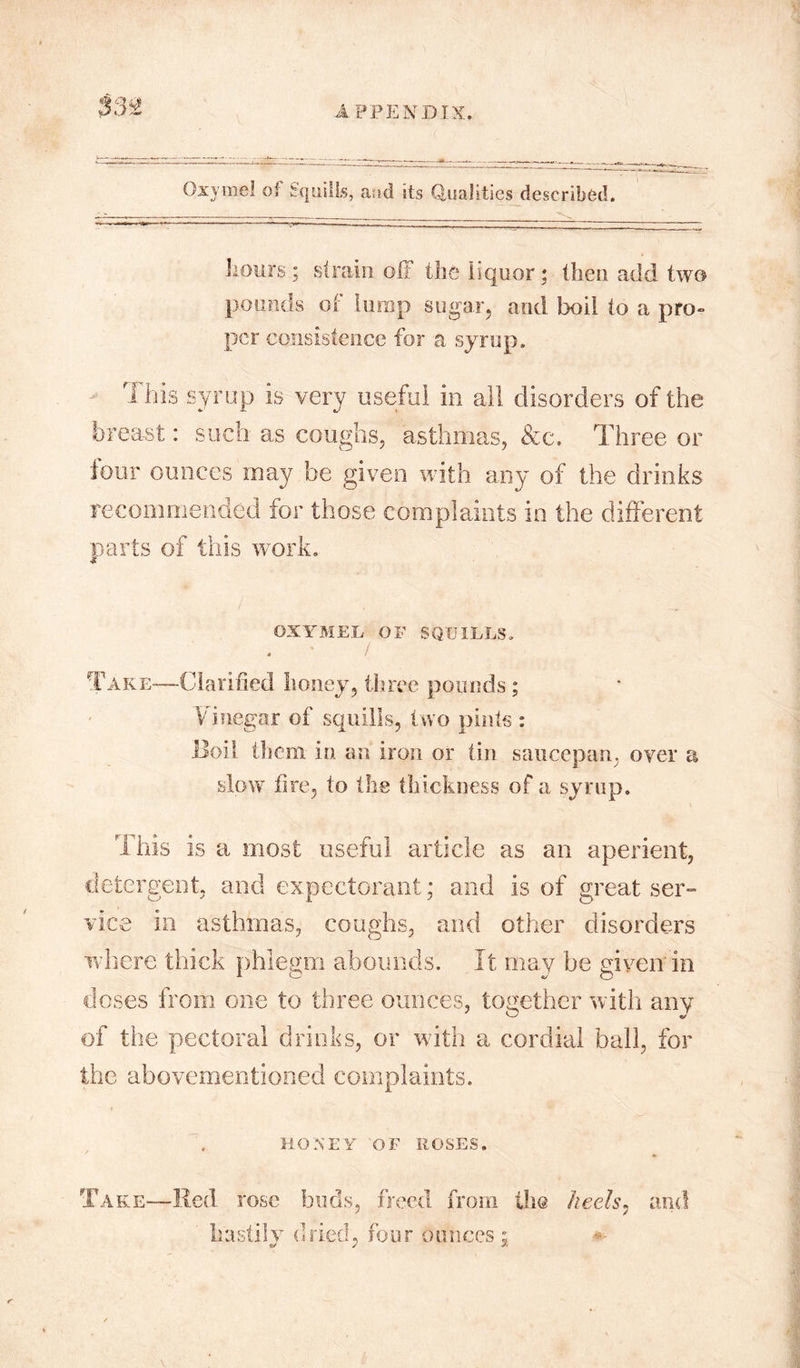 Oxymel of Squills, and its Qualities described. hours ; strain off the liquor; then add two pounds of lump sugar, and boil to a pro- per consistence for a syrup. rI his syrup is very useful in all disorders of the breast: such as coughs, asthmas, &c. Three or lour ounces rnay be given with any of the drinks recommended for those complaints in the different parts of this work. OXYMEL OF SQUILLS. * ! Take-—Clarified honey, three pounds ; Vinegar of squills, two pints : Boil them in an iron or tin saucepan, over a slow fire, to the thickness of a syrup. This is a most useful article as an aperient, detergent, and expectorant; and is of great ser- vice in asthmas, coughs, and other disorders where thick phlegm abounds. It may be given in doses from one to three ounces, together with any of the pectoral drinks, or with a cordial ball, for the abovementioned complaints. HONEY OF ROSES. Take—Red rose buds, freed from the heels, and hastily dried, four ounces ; 0/ y *