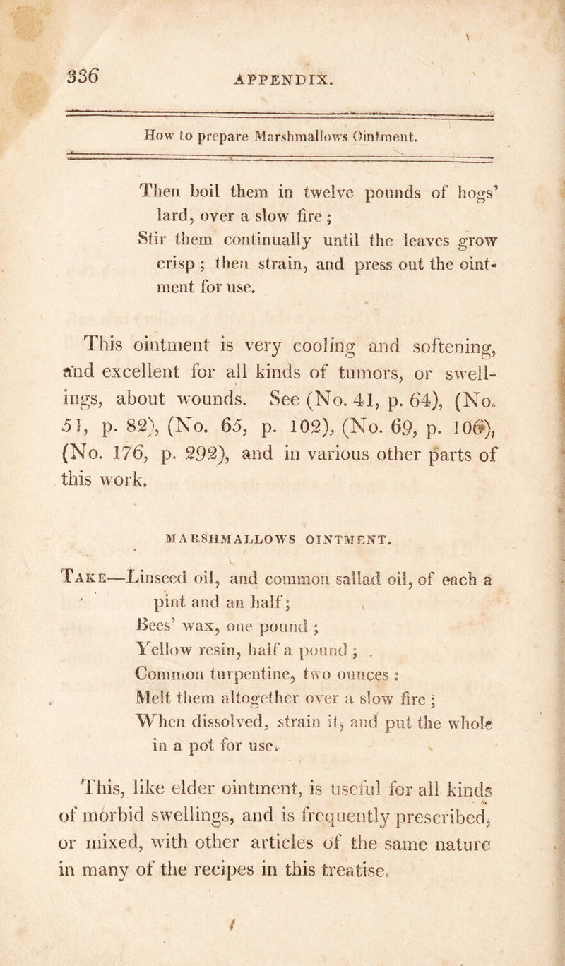 How to prepare Marshmallows Ointment. Then, boil them in twelve pounds of hogs’ lard, over a slow fire ; Stir them continually until the leaves grow crisp ; then strain, and press out the oint- ment for use. This ointment is very cooling and softening, and excellent for all kinds of tumors, or swell- ings, about wounds. See (No. 41, p. 64), (No, 51, p. 82), (No. 65, p. 102), (No. 6.9, p. 10$), (No. 176, p. 292), and in various other parts of this work. MARSHMALLOWS OINTMENT. Take—Linseed oil, and common sallad oil, of each a pint and an half; Bees1 wax, one pound ; Yellow resin, half a pound ; . Common turpentine, two ounces : Melt them altogether over a slow fire ; When dissolved, strain it, and put the whole in a pot for use* This, like elder ointment, is Useful for all kinds of morbid swellings, and is frequently prescribed, or mixed, with other articles of the same nature in many of the recipes in this treatise.