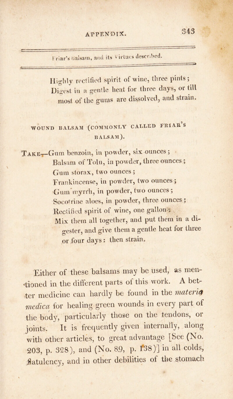 Friar’s balsam, and its Virtues desermed. Hi«-hly rectified spirit of wine, three pints; Digest iu a gentle heat for three days, or till most of the gums are dissolved, and strain. WOUND BALSAM (COMMONLY CALLED FRIAR S BALSAM). TarEt-Guhi benzoin, in powder, six ounces ; Balsam of Tolu, in powder, three ounces ; Gum storax, two ounces ; Frankincense, in powder, two ounces; Gum myrrh, in powder, two ounces; Socotrine aloes, in powder, three ounces; Rectified spirit of wine, one gallon -. Mix them all together, and put them in a di« tester, and give them a gentle heat for three or four days : then strain. Either of these balsams may be used, as men- tioned in the different parts of this work. A bet- ter medicine can hardly be found in the incite,! i<$ medic a for healing green wounds in every part of the body, particularly those on the tendons, or joints. It is frequently given internally, along with other articles, to great advantage [See (No. 203, p. 328), and (No. 8.9, p. 1*38)] in all colds, flatulency, and in other debilities of the stomach