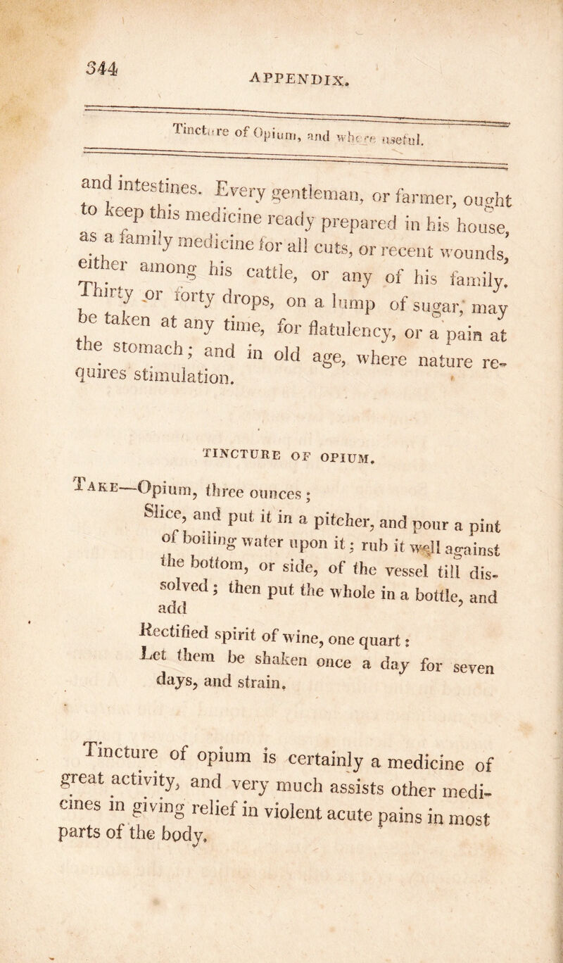 344< APPENDIX, Tincture of Opium, mid whe rr, useful. and intestines. Every gentleman, or farmer, ou<dit o ,eep this medicine ready prepared in his house, ... famIy medlane for cuts, or recent wounds, G']er a‘n0nS hls cattle> or any of his family. '°r 101 dl0Ps> 011 a lump of sugar, may a .en at any time, for flatulency, or a pain at 16 St°mach; and in old age, where nature re- Qunes stimulation. tincture of opium. 1 are Opium, three ounces ; Slice, and put it in a pitcher, and pour a pint of boiling water upon it • rub it well against the bottom, or side, of the vessel till dis- solved ; then put the whole in a bottle, and -Rectified spirit of wine, one quart * Let them be shaken once a day for seven days, and strain. Tincture of opium is certainly a medicine of great activity, and very much assists other medi- cines in giving relief in violent acute pains in most parts oi the body.