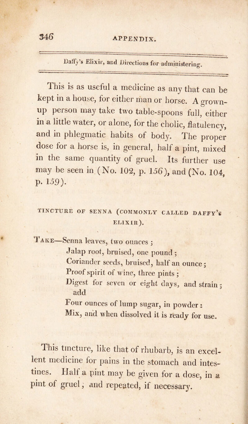 Laiify s Elixir, and Directions for administering. to * This is as useful a medicine as any that can be kept in a house, for either man or horse. A orown- up peison may take two table-spoons full, either in a little water, or alone, for the cholic, flatulency, and in phlegmatic habits of body, 1 he proper dose for a horse is, in general, half a pint, mixed in the same quantity of gruel. Its further use may be seen in (No. 102, p. 156), and (No. 104, p. 159). TINCTURE OF SENNA (COMMONLY CALLED DAFFY** ELIXIR). * > 1 ake—-Senna leaves, two ounces ; Jalap root, bruised, one pound ; Coriander seeds, bruised, half an ounce; Proof spirit of wine, three pints ; Digest for seven or eight days, and strain; add Four ounces of lump sugar, in powder : Mix, and when dissolved it is ready for use. This tincture, like that of rhubarb, is an excel- lent medicine for pains in the stomach and intes- tines. Half a pint may be given for a dose, in * pint of gruel, and repeated, if necessary.