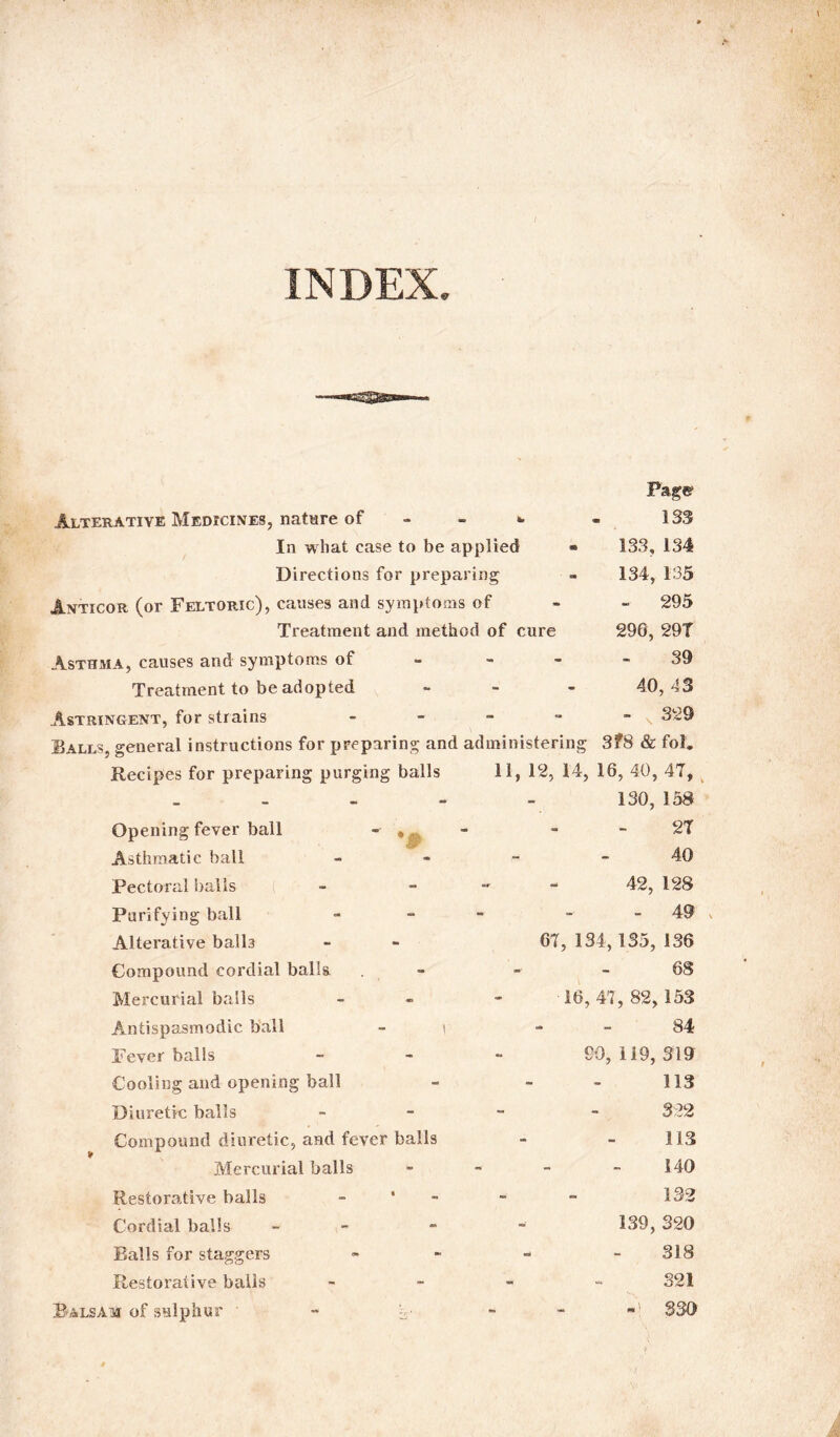 INDEX. Page 133 133, 134 134, 135 - 295 296, 29T 39 40, 43 - 329 Alterative Medicines, nature of - - w In wliat case to be applied » Directions for preparing Anticor (or Feltoric), causes and symptoms of Treatment and method of cure Asthma, causes and symptoms of--- Treatment to be adopted ... Astringent, for strains - Balls, general instructions for preparing and administering 3?8 & fol. Recipes for preparing purging balls 11, 12, 14, 16, 40, 47, 130, 158 . . - - 27 40 42, 128 - 49 67, 134, 135, 136 68 16,47, 82, 153 r 84 90, 119, 319 113 Opening fever ball - » Asthmatic ball Pectoral balls Purifying ball Alterative balls Compound cordial balls Mercurial balls Antispasmodic ball Fever balls Cooling and opening ball Diuretic balls Compound diuretic, and fever balls Mercurial balls Restorative balls Cordial balls - Ralls for staggers Restorative balls Balsam of sulphur ' -• o- 113 140 132 139, 320 318 321 -1 330