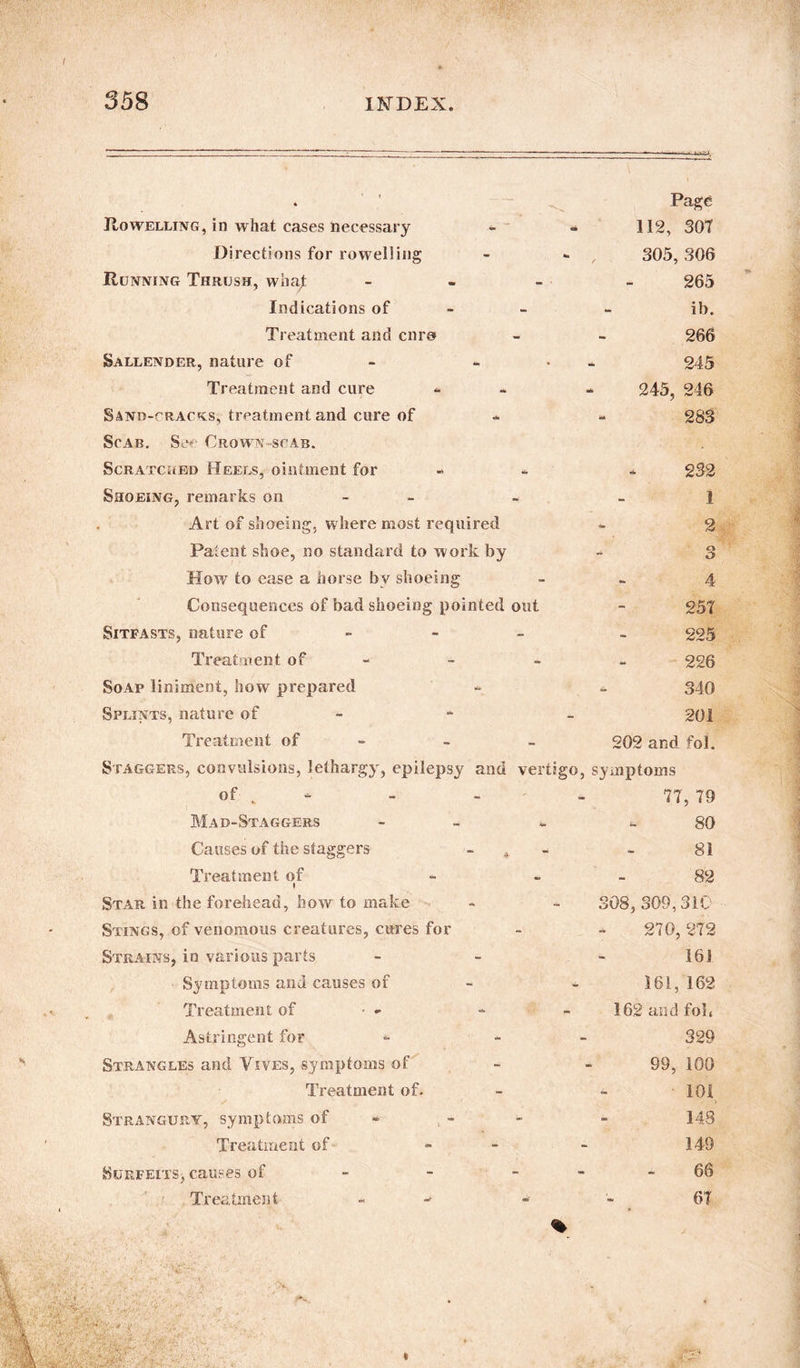 Rowelling, in what cases necessary - - Directions for rowel)ing Running Thrush, what - Indications of Treatment and cnra Sallender, nature of - Treatment and cure Sano-^racks, treatment and cure of Scab. Sc Crown scab. Scratched Heels, ointment for Shoeing, remarks on Art of shoeing, where most required Patent shoe, no standard to work by How to case a horse by shoeing Consequences of bad shoeing pointed out Sitfasts, nature of - Treatment of Soap liniment, how prepared Splints, nature of Treatment of Staggers, convulsions, lethargy, epilepsy and vertigo, of - - - Page 112, 30T 305, 306 265 ib. 266 245 245, 246 283 232 1 2 3 4 25T 225 226 340 201 202 and fol. symptoms 77, 79 Mad-Staggers Causes of the staggers Treatment of ♦ Star in the forehead, how to make Stings, of venomous creatures, cures for Strains, in various parts Symptoms and causes of Treatment of • - Astringent for Strangles and Yives, symptoms of Treatment of. Strangury, symptoms of Treatment of Surfeits^ causes of Treatment - 80 81 82 308, 309,310 270, 272 161 161, 162 162 and fob 329 99, 100 101 148 149 66 6T