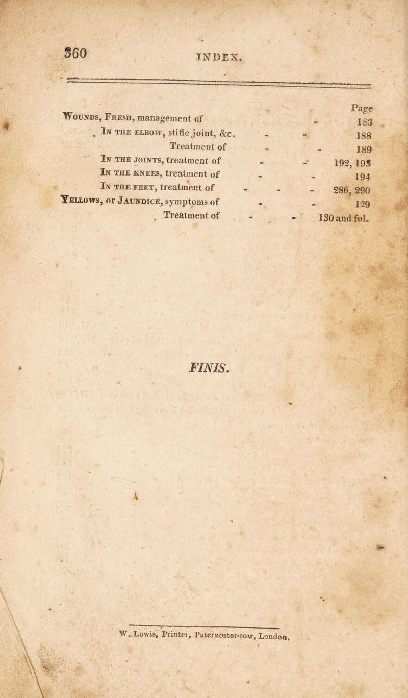 INDEX. Wounds, Fresh, management of , In the elbow, stifle joint, &c. Treatment of In the joints, treatment of In the knees, treatment of In the feet, treatment of Tellows, or Jaundice, symptoms of Treatment of Page 183 188 189 192, 195 194 286, 290 129 130 andfoL ) FINIS. A W* Lewis, Printei, Paternoster-row, London, y