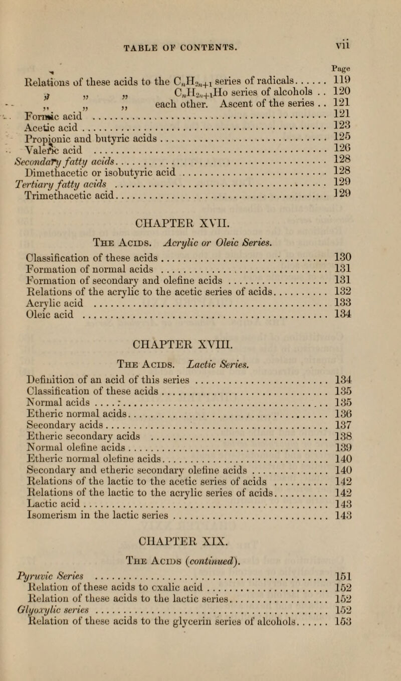 ^ Page Relations of these acids to the series of radicals. 119 » ,, C„II, „4.iIIo series of alcohols . . 120 ,, each other. Ascent of the series .. 121 Forn»ic acid . Acetic acid. 123 Propionic and butyric acids. 125 Valeftc acid . 126 SeccmdaTy fatty acids. 128 Dimethacetic or isohutyric acid . 128 Tertiary fatty acids . 129 Trimethacetic acid. 129 CHAPTER XVII. The Acids. Acrylic or Oleic Series. Classification of these acids.■. 130 Formation of normal acids . 131 Formation of secondary and olefine acids. 131 Relations of the acrylic to the acetic series of acids. 132 Acrylic acid . 133 Oleic acid . 134 CHAPTER XVIH. The Acids. Lactic Series. Definition of an acid of this series. 134 Classification of these acids. 135 Normal acids ....:. 135 Etheric normal acids. 136 Secondary acids. 137 Etheric secondary acids . 138 Normal olefine acids. 139 Etheric normal olefine acids. 140 Secondary and etheric secondary olefine acids. 140 Relations of the lactic to the acetic series of acids . 142 Relations of the lactic to the acrylic series of acids. 142 Lactic acid. 143 Isomerism in the lactic series. 143 CHAPTER XIX. The Acids (continued). Pyruvic Series . 151 Relation of these acids to cxalic acid. 152 Relation of these acids to the lactic series. 152 Glyo.rylic series . 152 Relation of these acids to the glycerin series of alcohols. 163