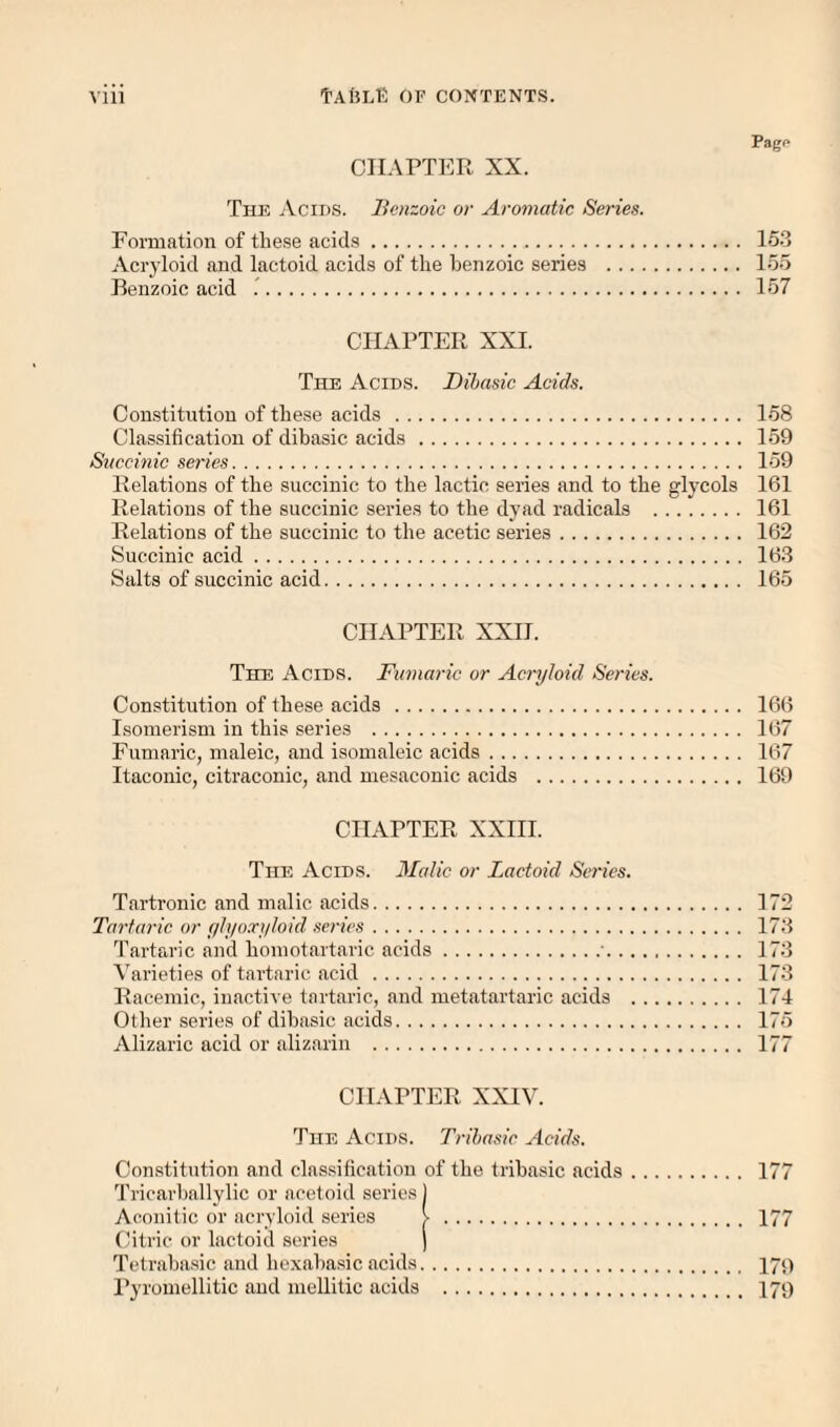 Page CHAPTER XX. Th]^ jVcids. Benzoic or Aromatic Series. Fomiation of these acids. 15-3 Acryloid aud lactoid acids of the benzoic series . 155 Benzoic acid .. 157 CHAPTER XXI. The Acids. Dibasic Acids. Constitution of these acids . 158 Classification of dibasic acids. 159 Succinic series. 159 Relations of the succinic to the lactic series and to the glycols 161 Relations of the succinic series to the dyad radicals . 161 Relations of the succinic to the acetic series. 162 Succinic acid. 163 Salts of succinic acid. 165 CHAPTER XXH. The Acids. Fumaric or Acryloid Series. Constitution of these acids . 166 Isomerism in this series . 167 Fumaric, maleic, and isomaleic acids. 167 Itaconic, citraconic, and niesaconic acids . 169 CHAPTER XXHI. The Acids. Malic or Lactoid Series. Tartronic and malic acids. 172 Tartaric or ylyoxyloid series. 173 Tartaric and homotartaric acids.■. 173 Varieties of tartaric acid . 173 Racemic, inactive tartaric, and metatartaric acids . 174 Other series of dibasic acids. 175 Alizaric acid or alizarin . 177 CHAPTER XXIV. The Acids. Trihasic Acids. Constitution and classification of the tribasic acids. 177 Triciirballylic or ncetoid series) Aconitic or acryloid series >. 177 Citric or lactoid series ) Tetrabasic and hexabasic acids. 17;) Pyroinellitic and mellitic acids . 179