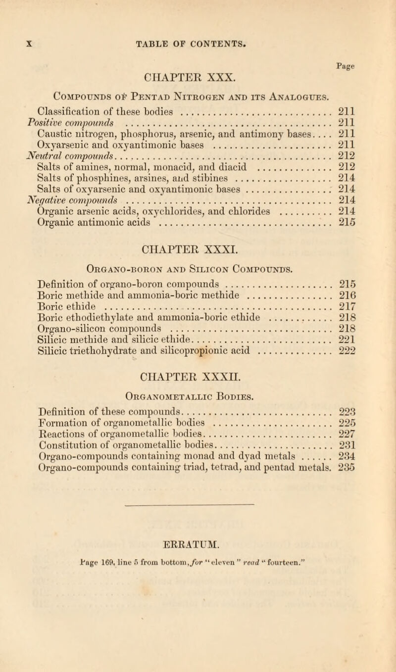 Page CHAPTER XXX. Compounds of Pf.ntad Nithogen and its Analogues. Clas.sification of these bodies . 211 Positive compounds . 211 Caustic uitrogen, phosplionis, arsenic, and antimony bases. ... 211 Oxyarsenic and oxyantimonic bases . 211 Neutral compounds. 212 Salts of amines, normal, monacid, and diacid . 212 Salts of pbospbines, arsines, find stibines . 214 Salts of oxyarsenic and oxyantimonic bases. 214 Negative compounds . 214 Organic arsenic acids, oxychlorides, and chlorides . 214 Organic antimonic acids . 215 CHAPTER XXXI. Organo-boron and Silicon Coimpounds. Definition of organo-boron compounds. 215 Boric metbide and ammonia-boric methide . 216 Boric etbide . 217 Boric etbodietbylate and ammonia-boric etbide . 218 Organo-silicon compounds . 218 Silicic metbide and silicic etbide. 221 Silicic trietbobydrate and silicopropionic acid . 222 CHAPTER XXXII. Organometallic Bodies. Definition of these compounds. 22-3 Formation of organometallic bodies . 225 Reactions of organometallic bodies. 227 Constitution of organometallic bodies. 231 Organo-compounds containing monad and dyad metals. 234 Organo-compounds containing triad, tetrad, and pentad metals. 235 ERRATUM. Jt'age 169, line 5 from bottom,ybr “ eleven ” read “ fourteen.”