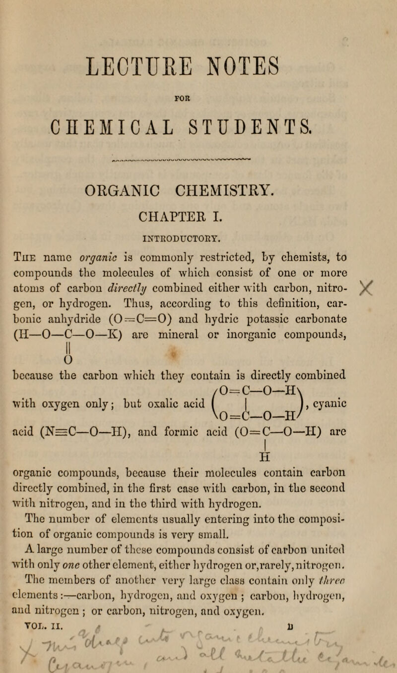 LECTURE NOTES FOR CHEMICAL STUDENTS. ORGANIC CHEMISTRY. CHAPTER I. IKTKODUCTOEY. The name organic is commonly restricted, by chemists, to compounds the molecules of which consist of one or more atoms of carbon directly combined either with carbon, nitro- ^ gen, or hydrogen. Thus, accordiug to this definition, car¬ bonic anhydride (0—C=0) and hydric potassic carbonate (H—0—C—0—K) are mineral or inorganic compounds, II O because the carbon which they contain is directly combined with oxygen only; but oxalic acid 0—H acid (N=C—0—H), and formic acid (0=C—0—H) are H organic compounds, because their molecules contain carbon directly combined, in the first case with carbon, in the second with nitrogen, and in the third with hydrogen. The number of elements usually entering into the composi¬ tion of organic compounds is very small. A large number of these compounds consist of carbon united w'ith only one other element, either h3Hlrogen or,rarely,nitrogen. The members of another very large class contain oiily three elements carbon, hydrogen, and oxygen ; carbon, hydrogen, and nitrogen ; or carbon, nitrogen, and oxygen.