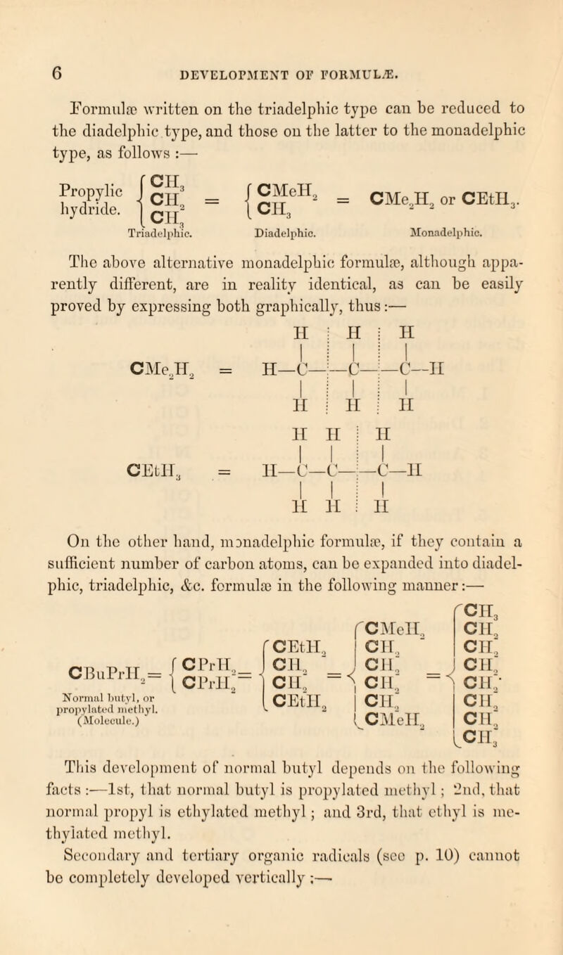 Eormulre written on the triadelphic type can be reduced to tlie diadelphic type, and those on the latter to the monadelphic type, as follows :— Propylic hydride. 0113 cip CIL Triadelphic. CMeH, CH3 CMe^H, or CEtH3. Diadelphic. Momadelphio. The above alternative monadelphic forinulm, although appa¬ rently different, are in reality identical, as can be easily proved by expressing both graphically, thus:— CIMe^H 2 CEtll^ II 1 i H ■ 1 i H 1 XT_n 1 1 XI H —.— \ 1 : n ! 11 II II ^ II 1 II—C- -C—- 1 1 -c—11 1 II 1 i 11 i 1 11 On the other hand, monadelphic formula', if they contain a sufficient number of carbon atoms, can be expanded into diadel¬ phic, triadelphic, &c. formulse in the following manner:— CBuPrII,= Normal butyl, or propylatocl methyl. (Molecule.) CPrH.,_ CPrll'~ f'CiAIelX fcib CII., CEtll., CH., cii: CIl, y CH <cii: CII.: cii: - CII.; CEtll, 1 Cip cii: ( CAlell, cii: iCir; This development of normal butyl depends on the following fixets :—1st, that normal butyl is propylated mctliyl; ‘dud, that iiormal propyl is ethylated metliyl; and 3rd, tliat ethyl is me¬ thylated mctliyl. Secondary and tertiary organic radicals (sco p. 10) cannot be completely developed vertically :—•