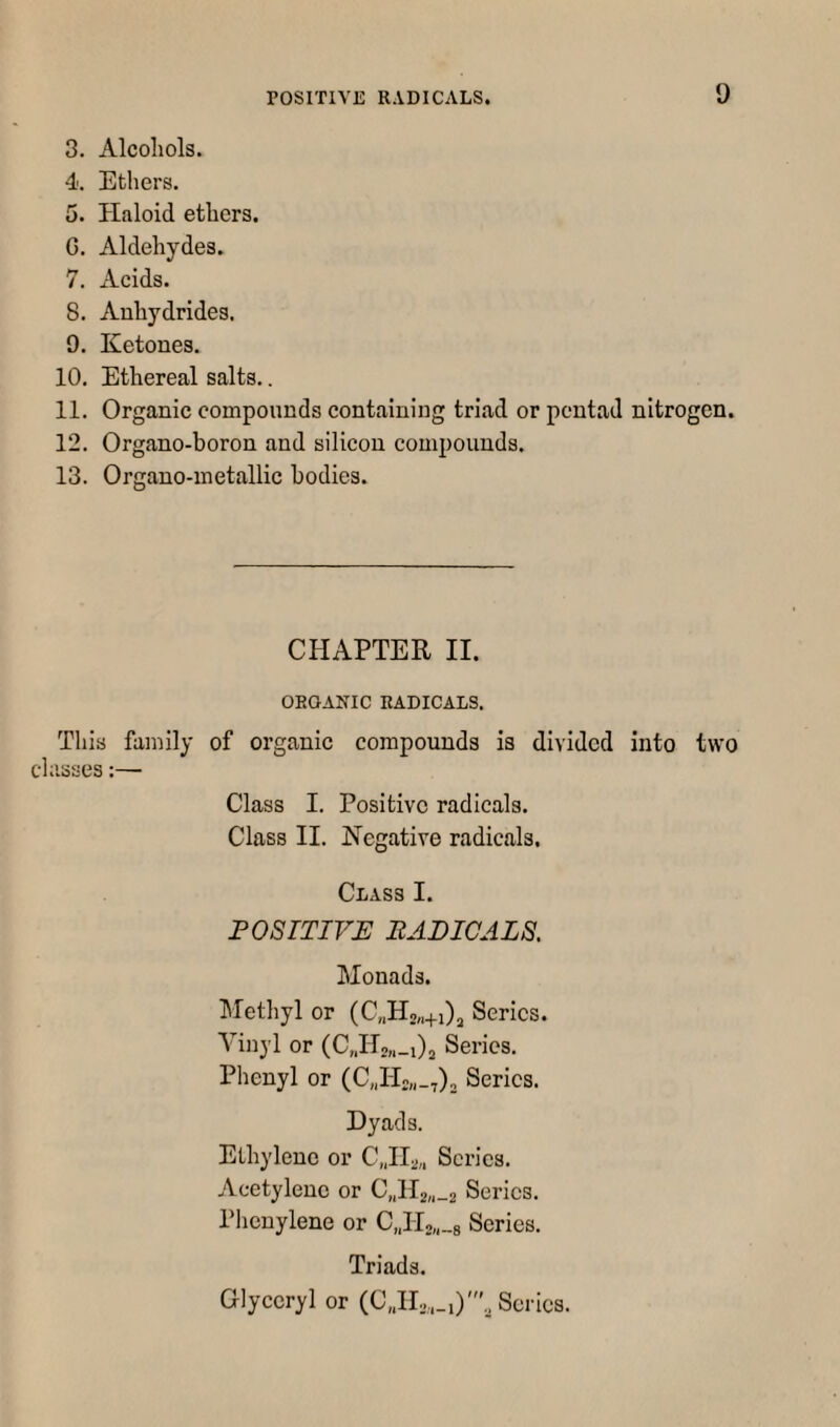 3. Alcohols. 4. Ethers. 5. Haloid ethers. G. Aldehydes. 7. Acids. 8. Anhydrides. 9. Ketones. 10. Ethereal salts.. 11. Organic compounds containing triad or pentad nitrogen. 12. Organo-boron and silicon compounds. 13. Organo-metallic bodies. CHAPTER II. ORGANIC RADICALS. This family of organic compounds is divided into two classes;— Class I. Positive radicals. Class II. Negative radicals. Class I. POSITIVE BADICALS. Monads. Methyl or (C„H2,.+i)j Series. Vinyl or (CJIsn-Oa Series. Phenyl or (CJ-Io„_,), Series. Dyads. Ethylene or C.JIa,, Scries. Acetylene or C„H2„_2 Series. Plienylene or C„H2„_8 Series. Triads. Glyceryl or (CJIs,.,)'., Scries.
