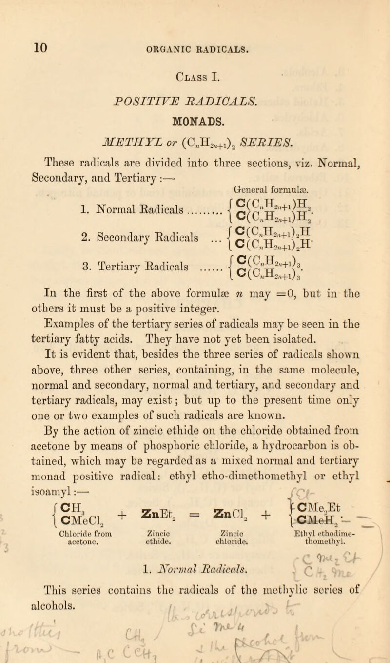 Class I. POSITIVE PADICALS. MONADS. METHYL or (C„Ho„+02 SEBIES. These radicals are divided into tliree sections, viz. Normal, Secondary, and Tertiary ;— 1. Normal Radicals ... 2. Secondary Radicals 3. Tertiary Radicals General formulaj. fC(C„H,„+0H, 1 C(c„r„.+oh; f C(C„H2,.+o.h jC(C„H,„+03 IC(C„il„+03- In the first of the above formulae n may =0, but in the others it must be a positive integer. Examples of the tertiary series of radicals may be seen in the tertiary fatty acids. They have not yet been isolated. It is evident that, besides the three series of radicals shown above, three other series, containing, in the same molecule, normal and secondary, normal and tertiary, and secondary and tertiary radicals, may exist; but up to the present time only one or two examples of such radicals are known. By the action of zincic ethide on the chloride obtained from acetone by means of phosphoric chloride, a hydrocarbon is ob¬ tained, which may be regarded as a mixed normal and tertiary monad positive radical: ethyl etho-dimethomethyl or ethyl isoamyl:— {SMki. + Chloride from acetone. Zincic ethulo. Zincic chloride. Ethyl cthodime- tlioinethvl. 1. Normal Radicals. ^ c - . This series contains the radicals of the methylic scries of alcohols. /i V ^ G Of U ' ' ■ V AX'