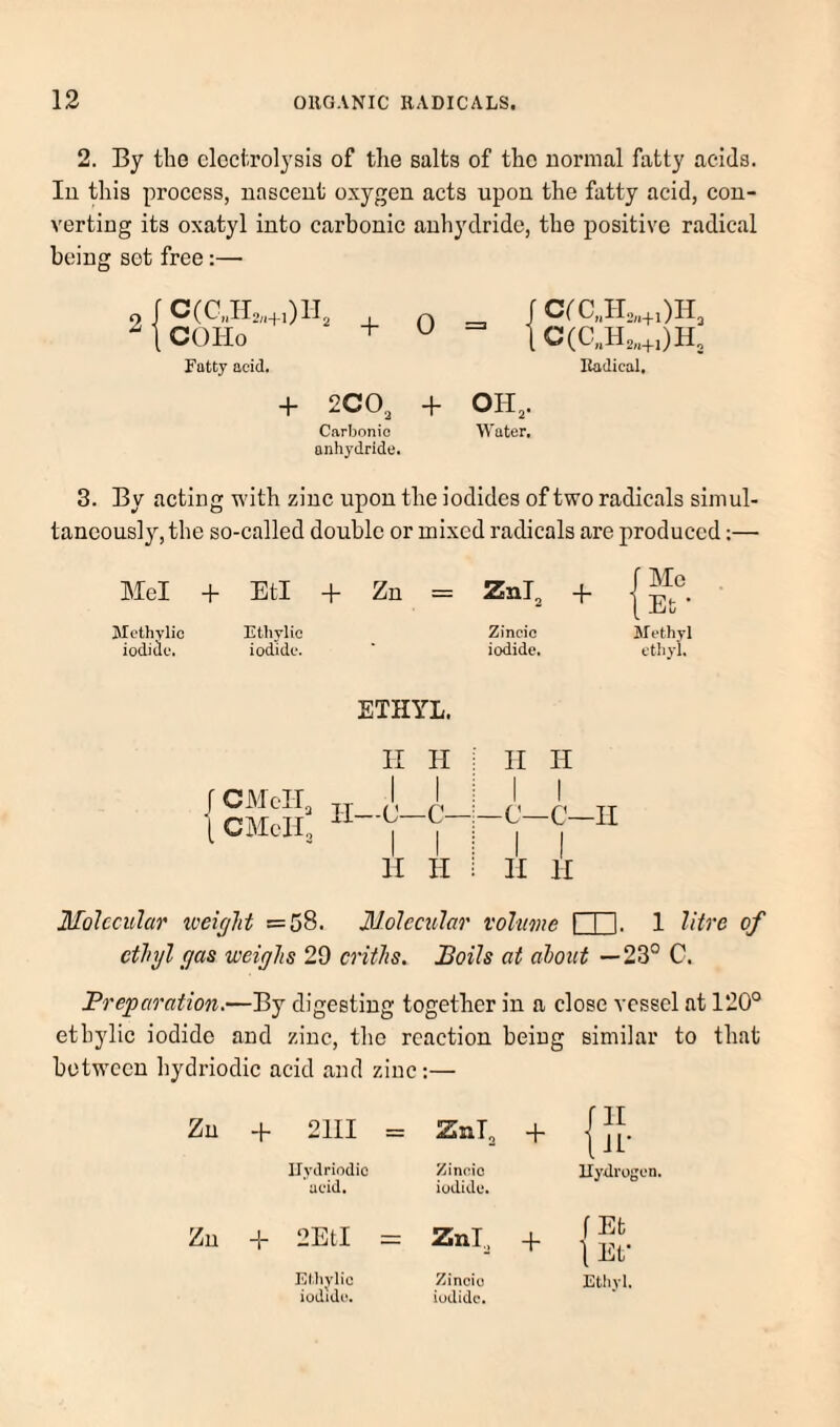 2. By the electrolysis of the salts of the uormal fatty acids, lu this process, nascent oxygen acts upon the fatty acid, con¬ verting its oxatyl into carbonic anhydride, the positive radical being set free:— 2 C(CJL„+0H, , COHo + Ratty acid. 0 + 2CO, + Carbonic anhydride. fCrC„IL,.+0H3 Radical, OH,. Water. 3. By acting with zinc upon the iodides of two radicals simul¬ taneously, the so-called double or mixed radicals are produced;— Mel + EtI + Zn = Znl, + J Me 1 Et • 3Iethvlic Ethylie Zincie t. Methyl ioditlc, iodide. iodide. etliyi. ETHYL. \ CMcIT, \ CMeH, II H II—C—C— I I H II II II I I -c—c—II I I II II Mohciihr loeirjht =58. Molccxilar volume I I I. 1 litre of ethyl (jas weighs 29 criths. Boils at about —23° C. Preparation.—By digesting together in a close vessel at 120° etbylic iodide and zinc, the reaction being similar to that between hydriodic acid and zinc;— + 2III = ZnT, + tlL- Ilydriodio acid. Zinoic iodide. Hydrogen. -h 10 1—1 II Znl^ + f Et 1 Ef Elliylio Zincio Ethyl.