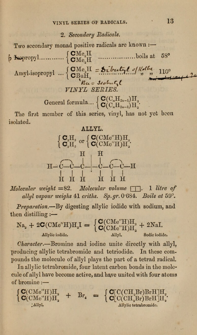 2. Secondary Itadicals. Two secondary monad positive radicals arc Itnown :— tilsttl'roKl.(cMefll . A,„>-..isopropyl VINYL SERIES. General formula... | §(^c;5!;:;)lV The first member of this series, vinyl, has not yet been isolated. ALLYL. C3H3 C3H3 or J C(CMeH)H., \ C(CMc''H)H; H . H II-C—C—C— I I I _c—c—C—II H II H II H H Molecular weiylit =82. Molecular volume | I'l- 1 litre of allyl vapour xoeiglis 41 criths. Sp.gr. 0'6S4. Boils at 59°. Preparation.—By digesting allylic iodide with sodium, and then distilling :— Na. + 2C(CMeH)H,I = Allylio iodide. Allyl. Sodio iodide. Character.—Bromine and iodine unite directly with allyl, producing allylic tetrabromide and tetriodide. In these com¬ pounds the molecule of allyl plays the part of a tetrad radical. In allylic tetrabromide, four latent carbon bonds in the mole¬ cule of allyl have become active, and have united with four atoms of bromine:— r C(CMe'Tl)II,, . t C(CMeH)H, :Allyl. Br, r C[C(CII.,Br)BrII]II, \ C[C(CII,Br)Brll]n; Allylio tetrabromide.