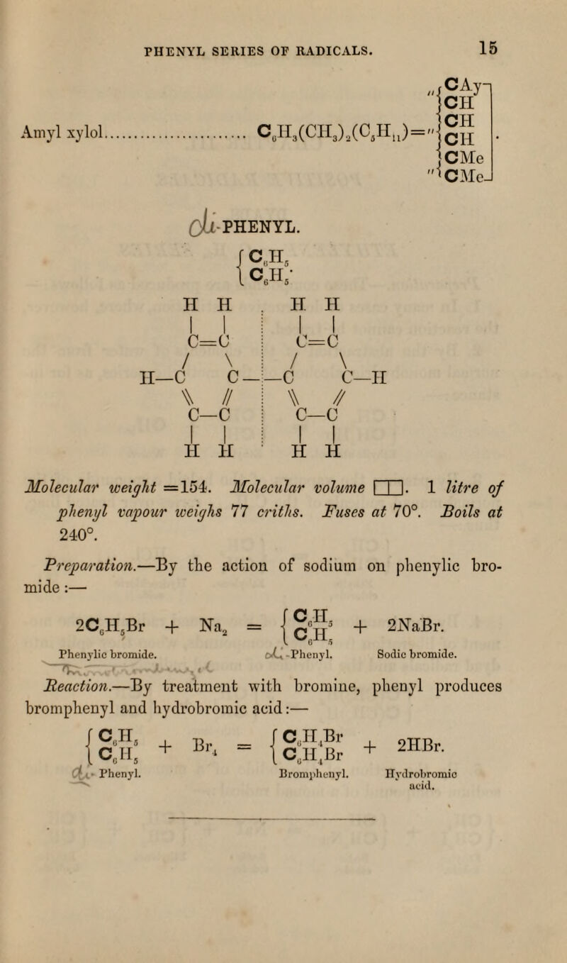 Amyl xylol c„ir3(cii3),(c,Hj CAy-. CH CH CH CMe CMcJ Oti-PHENYL. CAT CeH; H H C=(J / \ n—c c — W // c—c I I H H H H I I C=:C \ / —c W ^ c—c I I H H C—II Molecular weight =154. Molecular volume I I I. 1 litre of phenyl vapour weighs 77 C7’iths. Fuses at 70°. Boils at 240°. Breparation.—By the action of sodium on phenylic bro¬ mide :— 2C3H3Br + Nm = CJL . C,H, -Phenyl. -f 2NaBr. Sodic bromide. Phenylic bromide. Reaction.—By treatment with bromine, phenyl produces bromphenyl and hydrobromic acid:— J C3H, i CoH, Phenyl. + = {i:n:S + sHBr. Bromphenyl. ITydrobromio acid.