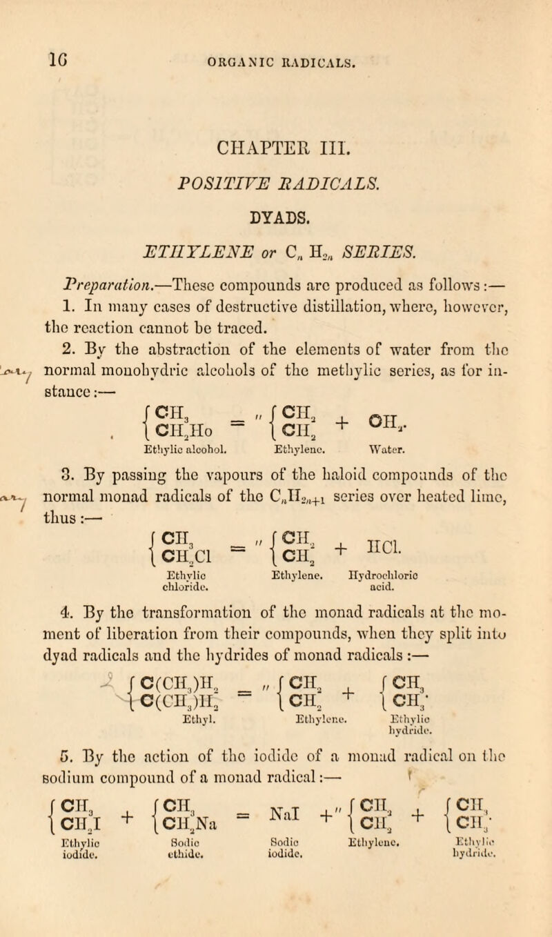 IG CHAPTER HI. POSITIVE BABICALS. DYADS. ETHYLENE or C„ SERIES. Preparation.—These compounds are produced as follows :— 1. In many cases of destructive distillation, where, however, the reaction cannot be traced. 2. By the abstraction of the elements of water from the normal mouohydric alcohols of the methylic series, as for in¬ stance :— JCH3 1 CIT,Ho Ethylic alcohol. „ r C1I3 [OH, Ethylene. + Oil,. Water. 3. By passing the vapours of the haloid compounds of tlic normal monad radicals of the C„n2„+i series over heated lime, thus;— cn3 CH.Cl Ethylic chloride. Ethylene. + IICl. Ilydroehlorio acid. 4. By the transformation of the monad radicals at the mo¬ ment of liberation from their compounds, when they split into dyad radicals and the hydrides of monad radicals :— -i f c(cn,)ir„ _ „ f cii, , f CH3 lc(cii3)ii: - jCH, + 1ch3- Ethyl. Ethylcno. Ethylic hydfidi*. 5. By the action of the iodide of a monad radical on fho sodium compound of a monad radical:— f CIT3 , CIIJ + 1CH3 . ICH^Na = Nal ofCIl., ^ t Clh ^ I CII, 1 cih- Ethvlio Bodio Sodio Etliylcuc. Ethyl:.'