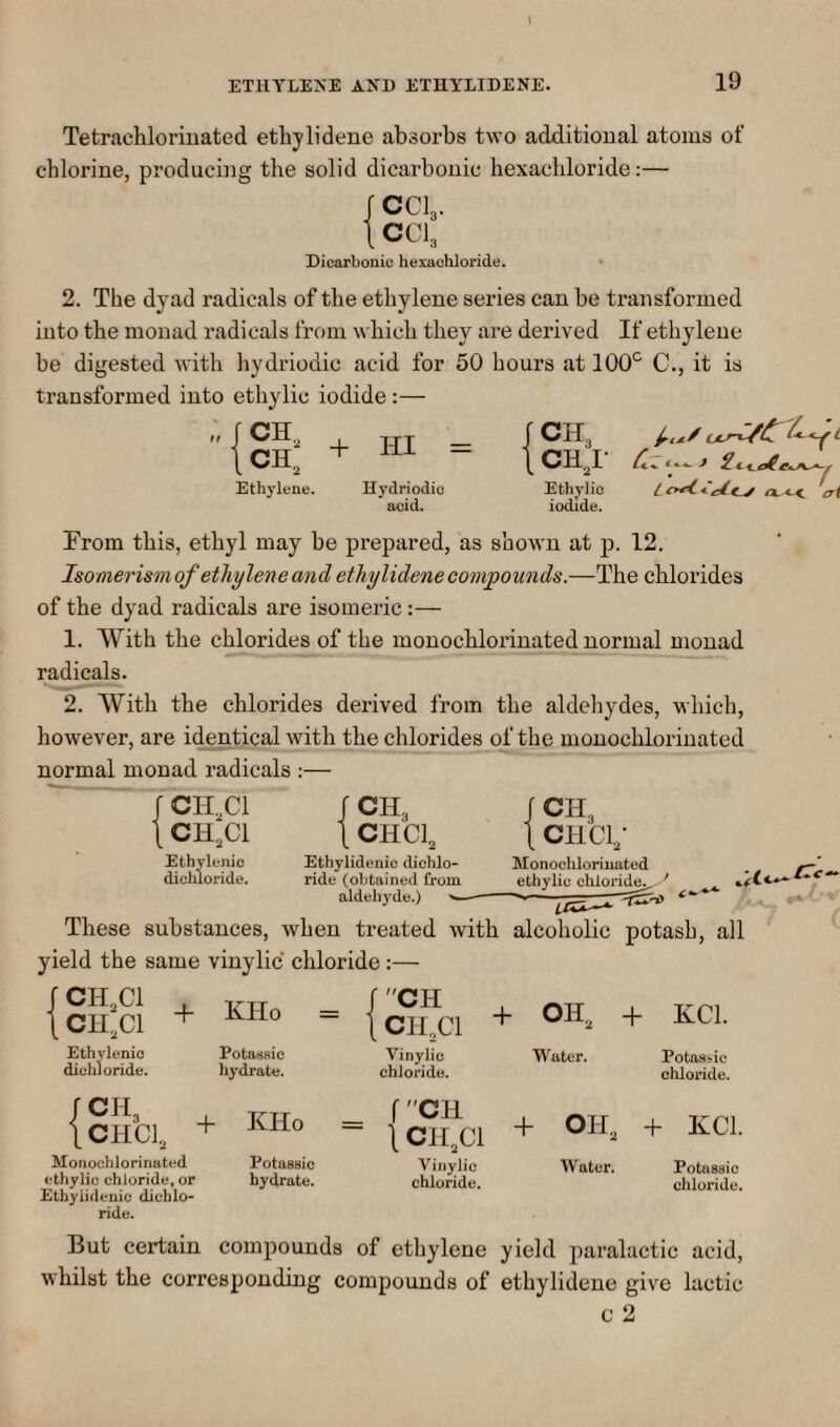 Tetrachlorinated etliylideue absorbs two additional atoms of chlorine, producing the solid dicarbonic hexachloride:— fCCl3. ICCI3 Dicarbonic hexachloride. 2. The dyad radicals of the ethylene series can be transformed into the monad radicals from which they are derived If ethylene be digested with hydriodic acid for 50 hours at lOO'^ C., it is transformed into ethylic iodide;— CH„ , fCH, i.../ CK + HI = Ethylene. Hydriodic acid. A-c< iri Ethylio iodide. From this, ethyl may be prepared, as shown at p. 12. Isomerism of ethylene and ethylidene compounds.—The chlorides of the dyad radicals are isomeric:— 1. With the chlorides of the monochlorinated normal monad radicals. 2. With the chlorides derived from the aldehydes, which, however, are identical with the chlorides of the monochlorinated normal monad radicals :— CH.Cl CHXl CH, CHCL Ethylenic dichloride. Ethylidenic dichlo¬ ride (obtained from aldehyde.) i CH3 1 CHCi; Monochlorinated ethylic chlorid^ ■' /Tc- These substances, when treated with alcoholic potash, all yield the same vinylic chloride:— CH3CI CH3CI Eth vlenio dichloride. + KHo Potaiiaic hydrate. {CH^CI + OH. + XCl. Vinylic Water. Potas^^ie chloride. chloride. {CHCI. + KHo = + OH. + KCL Monochlorinated Potassie Vinylic Water. Potnssio ethylic chloride, or hydrate. chloride. chloride. Ethylidenic dicblo- ride. But certain compounds of etliylene yield paralactic acid, whilst the corresponding compounds of ethylidene give lactic c 2