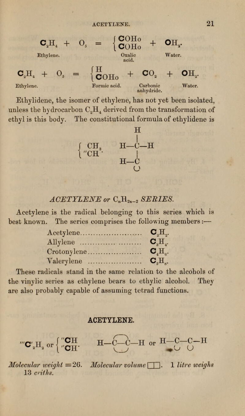 C.H, + O. = + OH.. Ethylene. Oxalic Water. acid. C,H. + 0, = {gojj^ + CO. + OH, Ethylene. Formic acid. Carbonic Water. anhydride. Etliylideue, the isomer of ethylene, has not yet been isolated, unless the hydrocarbon C2H^ derived from the transformation of ethyl is this body. The constitutional formula of ethylidene is H 1 H—C—H I H—C U ACETYLENE or C„H2„_2 SERIES. Acetylene is the radical belonging to this series which is best known. The series comprises the following members :— Acetylene. Allylene . Croton jdene. Valerylene . These radicals stand in the same relation to the alcohols of the vinylic series as ethylene bears to ethylic alcohol. They are also probably capable of assuming tetrad functions. ACETYLENE. 'Cyi, or CH Cir H—C—C—H H—C—C-H Molecular weight =2G. Molecular volume \ I I. 1 litre weighs 13 criths.