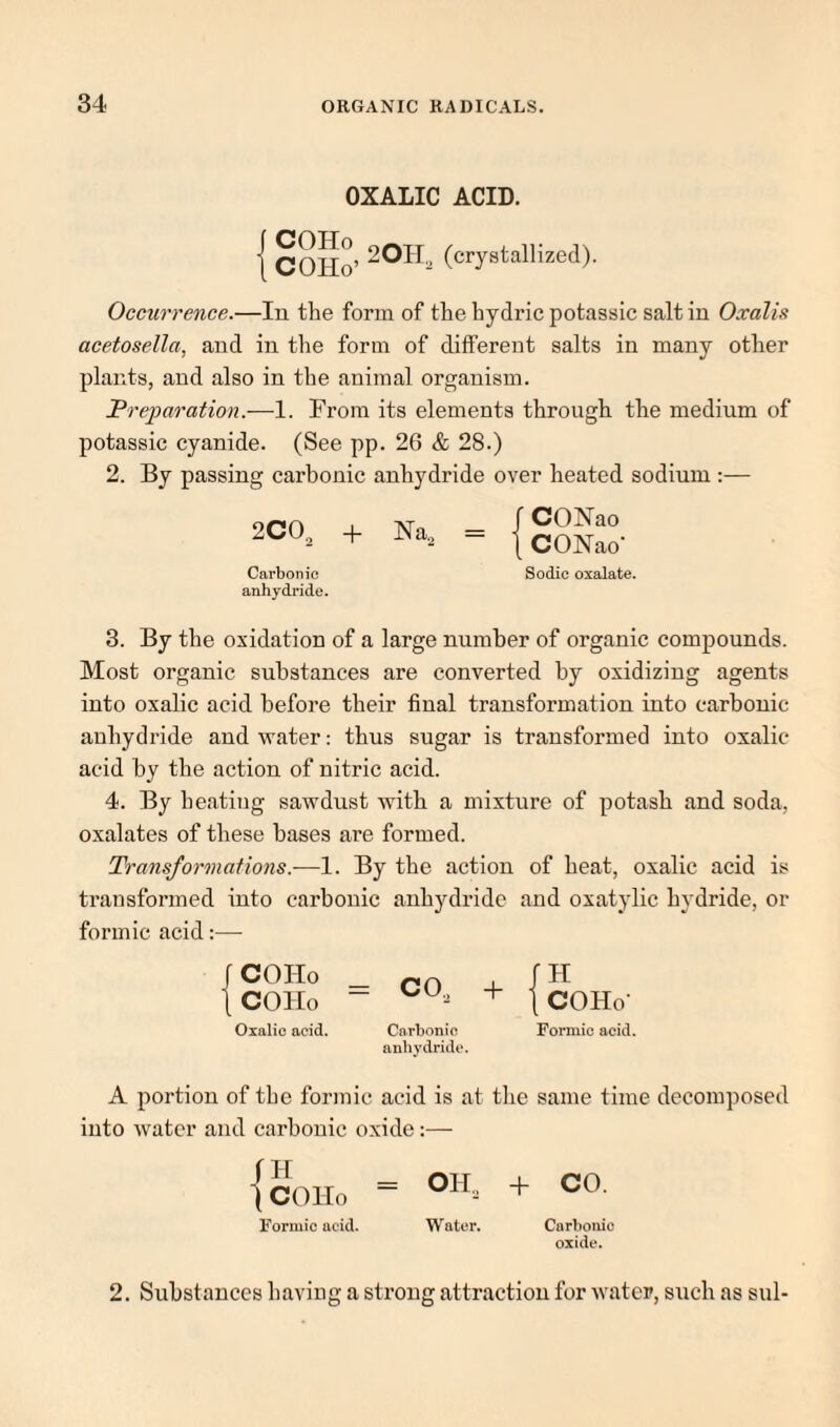 OXALIC ACID. COHo’ (crystallized). Occurrence.—In the form of thehydricpotassicsaltin Oxalis acetosella, and in the form of different salts in many other plants, and also in the animal organism. Preparation.—1. From its elements through the medium of potassic cyanide. (See pp. 26 & 28.) 2. By passing carbonic anhydride over heated sodium ;— 2CO^ + Na, Carbonic anhydride. r CONao t CONao- Sodic oxalate. 3. By the oxidation of a large number of organic compounds. Most organic substances are converted by oxidizing agents into oxalic acid before their final transformation into carbonic anhydride and water: thus sugar is transformed into oxalic- acid by the action of nitric acid. 4. By heating sawdust with a mixture of potash and soda, oxalates of these bases are formed. Transformations.—1. By the action of heat, oxalic acid is transformed into carbonic anhydride and oxatylic hydride, or formic acid:— f COHo t COHo Oxalic acid. + I COHo- Carbonic Formic acid, anhydride. A portion of the formic acid is at the same time decomposed into Avater and carbonic oxide;— {Sollo = OH. + 00- Formic acid. Water. Carbonic oxide. 2. Substances having a strong attraction for Avater, such as sul