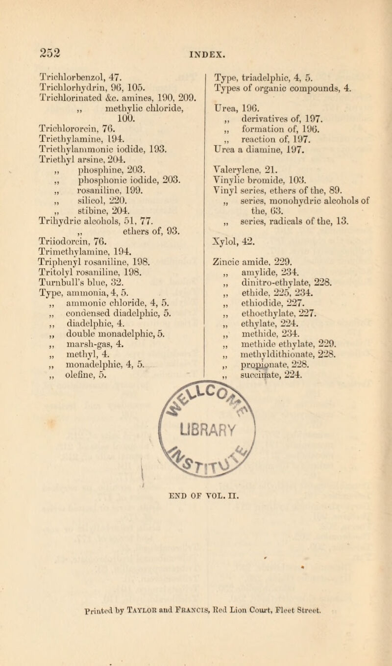 9:^0 Triclilorbenzol, 47. Ti’ichlorhydrin, 96, 105. Triclilorinated &c. amines, 190, 209. ,, methylic chloride, 100. Triclilororcin, 76. Triethylnmine, 194. Triethylammonic iodide, 193. Triethyl arsine, 204. ,, phospliine, 203. ,, phosphonic iodide, 203. ,, rosaniline, 199. ,, silicol, 220. ,, stibine, 204. Trihydric alcohols, 51, 77. „ ethers of, 93. Triiodorcin, 76. Triinethylamine, 194. Triphenyl rosaniline, 198. Tritolyl rosaniline, 198. Turnbull’s blue, 32. Type, ammonia, 4, 5. ,, amnionic chloride, 4, 5. ,, condensed diadclphic, 5. ,, diadelphic, 4. ,, double monadelphic, 5. ,, marsh-gas, 4. ,, methyl, 4. ,, monadelphic, 4, 5. ,, olehue, 5. Type, triadel2)hic, 4, 5. Types of organic compounds, 4. Urea, 196. ,, derivatives of, 197. „ formation of, 196. ,, reaction of, 197. Urea a diamine, 197. Yalerylene, 21. Vinylic bromide, 103. Vinyl .series, ethers of the, 89. „ series, monohydric alcohols of the, 63. ,, series, radicals of the, 13. Xylol, 42. Zincic amide, 229. „ amylide, 2.34. ,, dinitro-ethylate, 228. ,, ethide. 225, 2.34. „ ethiodide, 227. ,, ethoethylate, 227. „ ethylate, 224. ,, methide, 234. „ methide ethylate, 229. „ methyldithionate, 228. ,, jirojiwnate, 228. ,, succinate, 224. END OF VOL. n. I’riiiU'd by T.vyloR and Eravcis, Rod Lion Coiu't, Fleet Street.