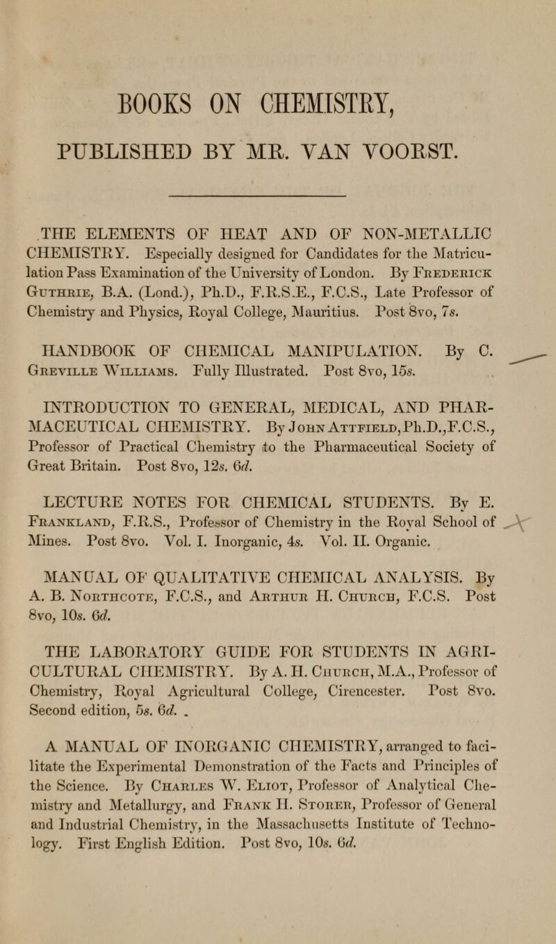 BOOKS ON CHEMISTBY, PUBLISHED BY MR. VAN VOORST. THE ELEMENTS OF HEAT AND OF NON-METALLIO CHEMISTRY. Especially designed for Candidates for tlie Matricu¬ lation Pass Examination of the University of London. By Feedeeick Gutheie, B.A. (Lond.), Ph.D., F.R.S.E., F.C.S., Late Professor of Chemistry and Physics, Royal College, Mauritius. Post 8vo, 7s. ILLNDBOOK OF CHEMICAL MANIPULATION. By 0. Geeviele Williams. Fully Illustrated. Post 8vo, 15s. INTRODUCTION TO GENERAL, MEDICAL, AND PHAR¬ MACEUTICAL CHEMISTRY. By John ATTFiELD,Ph.D.,F.C.S., Professor of Practical Chemistry to the Pharmaceutical Society of Great Britain. Post 8vo, 12s. 6r/. LECTURE NOTES FOR CHEMICAL STUDENTS. By E. Feankland, F.R.S., Professor of Chemistry in the Royal School of Mines. Post 8vo. Vol. I. Inorganic, 4s. Vol. II. Organic. MANUAL Oh' QUALITATIVE CHEMICAL ANALYSIS. By A. B. Noethcote, F.C.S., and Aethue H. Chuech, F.C.S. Post 8vo, 10s. Grf. THE LABORATORY GUIDE FOR STUDENTS IN AGRI¬ CULTURAL CHEMISTRY. By A. H. Chuech, M.A., Professor of Chemistry, Royal Agricultural College, Cirencester. Post 8vo. Second edition, 5s. Gd. . A MANUAL OF INORGANIC CHEMISTRY, an-anged to faci¬ litate the Experimental Demonstration of the Facts and Principles of the Science. By Chaeles W. Eliot, Professor of Analytical Che¬ mistry and Metallurgy, and Feank II. Stoeee, Professor of General and Industrial Chemi.stry, in the Massachusetts Institute of Techno¬ logy. First English Edition. Post 8vo, 10s. ti(/.