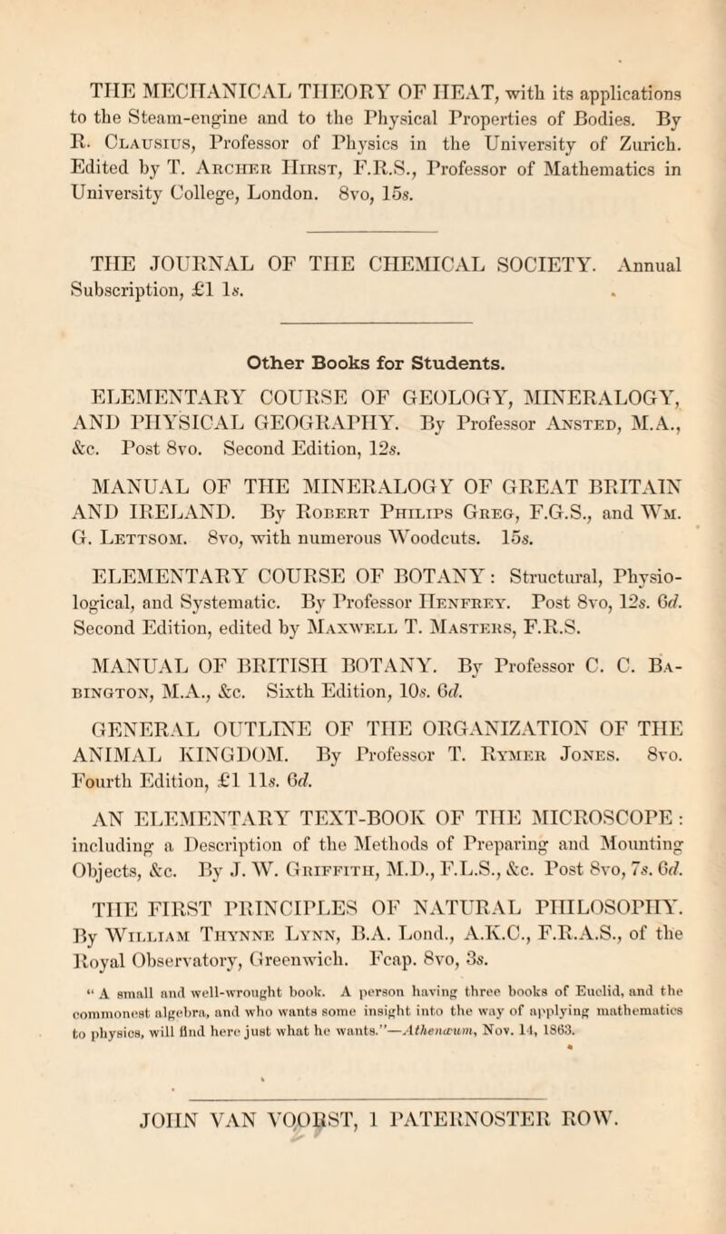 THE MECHANICAL TIIEORA^ OF HEAT, with its applications to the Steam-engine and to the Physical Properties of Bodies. By II- Clausius, Professor of Physics in the University of Zurich. Edited by T. Archer Hirst, F.B.S., Professor of Mathematics in University College, London. 8vo, 15s. THE JOURNAL OF THE CHEMICAL SOCIETY. Annual Subscription, £T Is. Other Books for Students. ELEMENTARA COURSE OF GEOLOGA, MINERALOGA', AND PHYSICAL GEOGRAPHAA By Professor Ansted, M.A., &c. Post 8vo. Second Edition, 12s. MANUAL OF THE MINERALOGY OF GREAT BRITAIN AND IRELAND. By Robert Philips Greg, F.G.S., and Wm. G. Lettsom. 8vo, with numerous Woodcuts. 15s. ELEMENTARY COURSE OF BOTANY: Structural, Physio¬ logical, and Systematic. By Professor Henerey. Post 8vo, 12s. Gd. Second Edition, edited by Maxwell T. M.asters, F.R.S. MANUAL OF BRITISH BOTANY. By Professor C. C. Ba- BiNGTON, M.A., &c. Sixth Edition, 10s. G</. GENERAL OIHLTNE OF THE ORGANIZATION OF THE ANIMAL KINGDOM. By Professor T. Rymer Jones. 8vo. Fourth Edition, £T 11s. Odf. AN ELEMENTARY TEXT-BOOK OF THE MICROSCOPE ; including a Description of the Methods of Preparing and Mounting Objects, &:c. By J. W. Griffith, M.D., F.Ij.S., &c. Post 8vo, 7s. Gd. THE FIRST PRINCIPLES OF NATURAL PHILOSOPHA. By William Tiiynne Lynn, B.A. Loud., A.K.C., F.R.A.S., of the Royal Observatory, Greenwich. Fcap. 8vo, 3s. “ A small and well-wroiight book. A person having three books of Euclid, and the (■ommon(!Bt algebra, and who wants some insight into the way of applying mathematics to physios, will find here just what he wants.”—Athena-um, Nov. LI, 1863. JOHN VAN VOORST, 1 PATERNOSTER ROW.