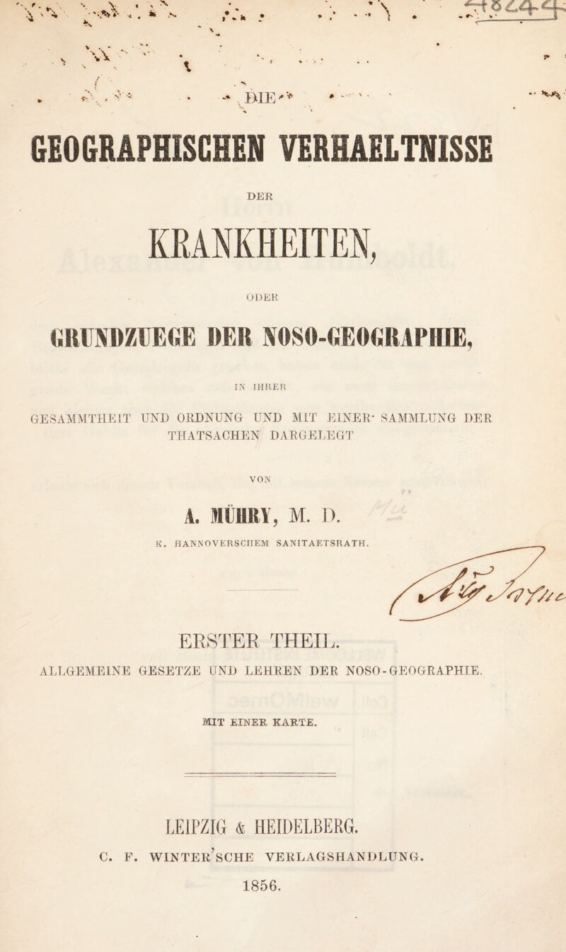 • ■ •> ’ii I • • \\ GEOGRAPHISCHEN VERHAELTNISSE DER KRANKHEITEN, ODER GRUPäöZüEGE »ER NOSO-GEOfiRAPHIE, IN IHRER GESAMMTHEIT UND ORDNUNG UND MIT EINER' SAMMLUNG DER TH ATS ACHEN DAR GELEGT VON A. MÜHRY, M. D. K. HANNOVERSCHEM SANITAETSRATH. ERSTER THEIL. ALLUJ5ME1NE GESETZE UND LEHREN DER NOSO-GEOGRAPHIE. MIT EINER KARTE. LEIPZIG & HEIDELBERG. c. p. winter’sche verlagshandlung. 1856.