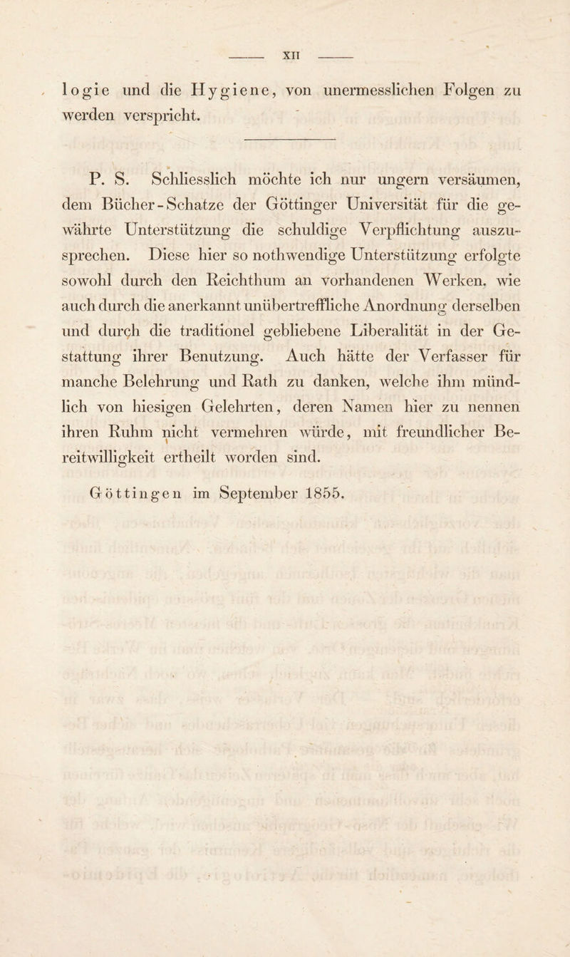 1 o g i e und die Hygiene, von unermesslichen Folgen zu werden verspricht. P. S. Schliesslich möchte ich nur ungern versäumen, dem Bücher-Schatze der Göttinger Universität für die ge¬ währte Unterstützung die schuldige Verpflichtung auszu¬ sprechen. Diese hier so nothwendige Unterstützung erfolgte sowohl durch den Reichthum an vorhandenen Werken, wie auch durch die anerkannt unübertreffliche Anordnung' derselben und durch die traditionel gebliebene Liberalität in der Ge- stattunof ihrer Benutzung. Auch hätte der Verfasser für o o manche Belehrung und Rath zu danken, welche ihm münd¬ lich von hiesigen Gelehrten, deren Namen hier zu nennen ihren Ruhm nicht vermehren würde, mit freundlicher Be- reitwilligkeit ertheilt worden sind. Göttingen im September 1855.