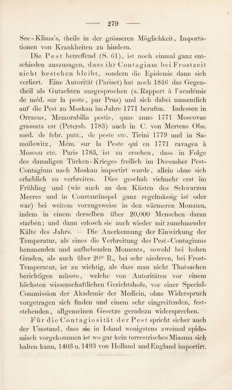 \ See - Klima’s, theils in der grösseren Möglichkeit, Importa- tionen von Krankheiten zu liindern. Die Pest betreffend (S. 61), ist noch einmal ganz ent¬ schieden auszusagen, dass ihr Contagium bei Frostzeit nicht bestehen bleibt, sondern die Epidemie dann sich verliert. Eine Autorität (Pariset) hat noch 1846 das Gegen- theil als Gutachten ausgesprochen (s. Eapport ä racademie de med. sur la peste, par Prus) und sich dabei namentlich auf die Pest zu Moskau im Jahre 1771 berufen. Indessen in Orraeus, Memorabilia pestis, quae anno 1771 Moscovae grassata est (Petersb. 1783) auch in C. von Mertens Obs. med. de febr. putr., de peste etc. Ticini 1779 und in Sa- moilowitz, Mem. sur la Peste qui en 1771 ravagea ä Moscou etc. Paris 1783, ist zu ersehen, dass in Folge des damaligen Türken-Krieges freilich im December Pest- Contagium nach Moskau importirt wurde, allein ohne sich erheblich zu verbreiten. Dies geschah vielmehr erst im Frühling und (wie auch an den Küsten des Schwarzen Meeres und in Constantinopel ganz regelmässig ist oder war) bei weitem vorzugsweise in den w^ärmeren Monaten, indem in einem derselben über 20,000 Menschen - daran starben; und dann erlosch sie auch wieder mit zunehmender Kälte des Jahrs. - Die Anerkennung der Einwirkung der Temperatur, als eines die Verbreitung des Pest-Contagiums hemmenden und aufhebenden Moments, sotvohl bei hohen Graden, als auch über 20^' R., bei sehr niederen, bei Frost- Temperatur, ist zu wichtig, als dass man nicht Thatsachen berichtigen müsste, welche von Autoritäten vor einem höchsten wissenschaftlichen Gerichtshöfe, vor einer Special- Commission der Akademie der Medicin, ohne Widerspruch vorgetragen sich finden und einem sehr eingreifenden, fest¬ stehenden, allgemeinen Gesetze geradezu widersprechen. Für dieContagiosität derPest spricht sicher auch der Umstand, dass sie in Island wenigstens zweimal epide¬ misch vorgekommen ist wo gar kein terrestrisches Miasma sich halten kann, 1403 u. 1493 von Holland und England importirt.