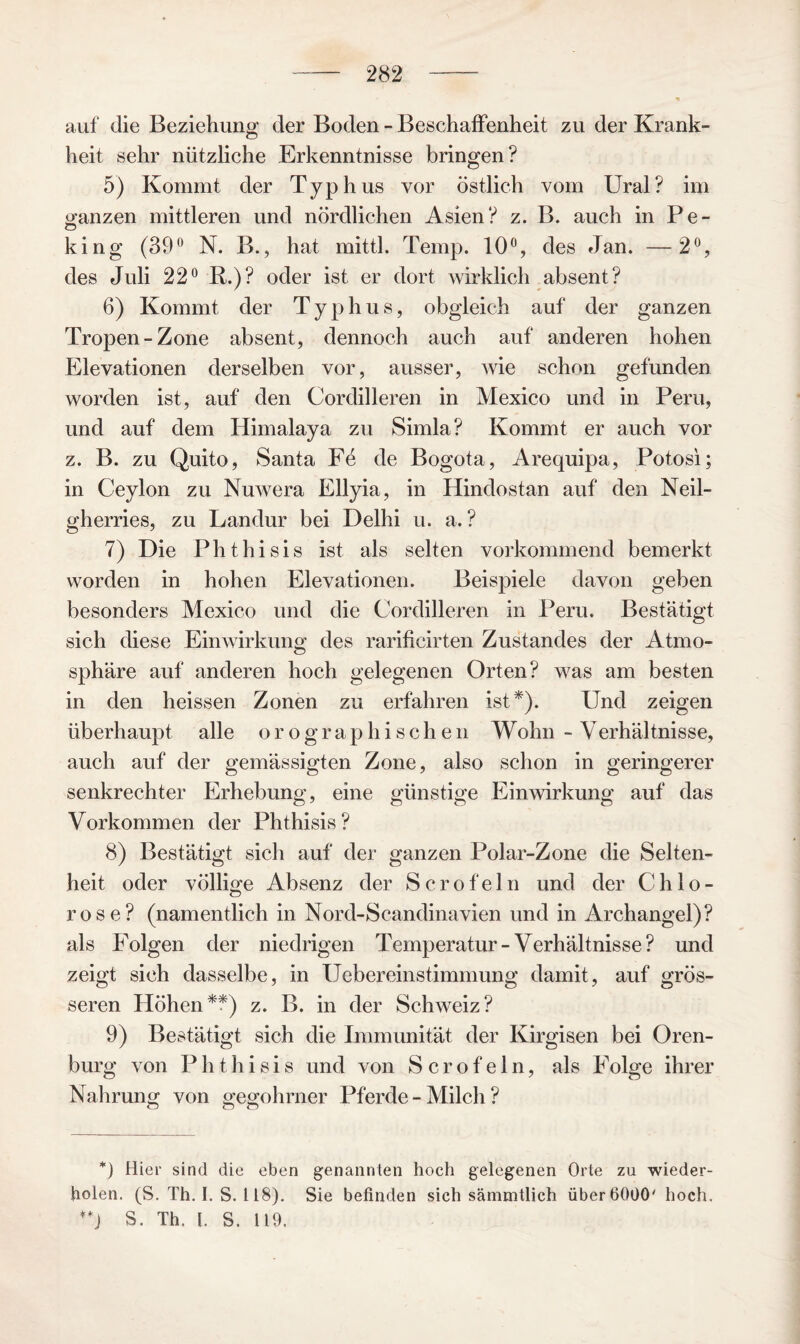 auf die Beziehung der Boden - Beschaffenheit zu der Krank¬ heit sehr nützliche Erkenntnisse bringen? 5) Kommt der Typhus vor östlich vom Ural? im ganzen mittleren und nördlichen Asien? z. B. auch in Pe¬ king (39° N. B., hat mittl. Temp. 10°, des Jan. —2°, des Juli 22° R.)? oder ist er dort wirklich absent? 6) Kommt der Typhus, obgleich auf der ganzen Tropen-Zone absent, dennoch auch auf anderen hohen Elevationen derselben vor, ausser, wie schon gefunden worden ist, auf den Cordilleren in Mexico und in Peru, und auf dem Himalaya zu Simla? Kommt er auch vor z. B. zu Quito, Santa Fe de Bogota, Arequipa, Potosi; in Ceylon zu Nuwera Ellyia, in Hindostan auf den Neil- gherries, zu Landur bei Delhi u. a. ? 7) Die Phthisis ist als selten vorkommend bemerkt worden in hohen Elevationen. Beispiele davon geben besonders Mexico und die Cordilleren in Peru. Bestätigt sich diese Einwirkung des rarificirten Zustandes der Atmo¬ sphäre auf anderen hoch gelegenen Orten? was am besten in den heissen Zonen zu erfahren ist*). Und zeigen überhaupt alle o r o g r a p h i s c h e n Wohn - Verhältnisse, auch auf der gemässigten Zone, also schon in geringerer senkrechter Erhebung, eine günstige Einwirkung auf das Vorkommen der Phthisis? 8) Bestätigt sich auf der ganzen Polar-Zone die Selten¬ heit oder völlige Absenz der S c r o f e 1 n und der Chlo¬ rose? (namentlich in Nord-Scandinavien und in Archangel)? als Folgen der niedrigen Temperatur-Verhältnisse? und zeigt sich dasselbe, in Uebereinstimmung damit, auf grös¬ seren Höhen**) z. B. in der Schweiz? 9) Bestätigt sich die Immunität der Kirgisen bei Oren- burg von Phthisis und von Sero fein, als Folge ihrer Nahrung von gegohrner Pferde - Milch ? *) Hier sind die eben genannten hoch gelegenen Orte zu wieder¬ holen. (S. Th. I. S. 118). Sie befinden sich sämmtlich über 6000' hoch. S. Th. l. S. 119.