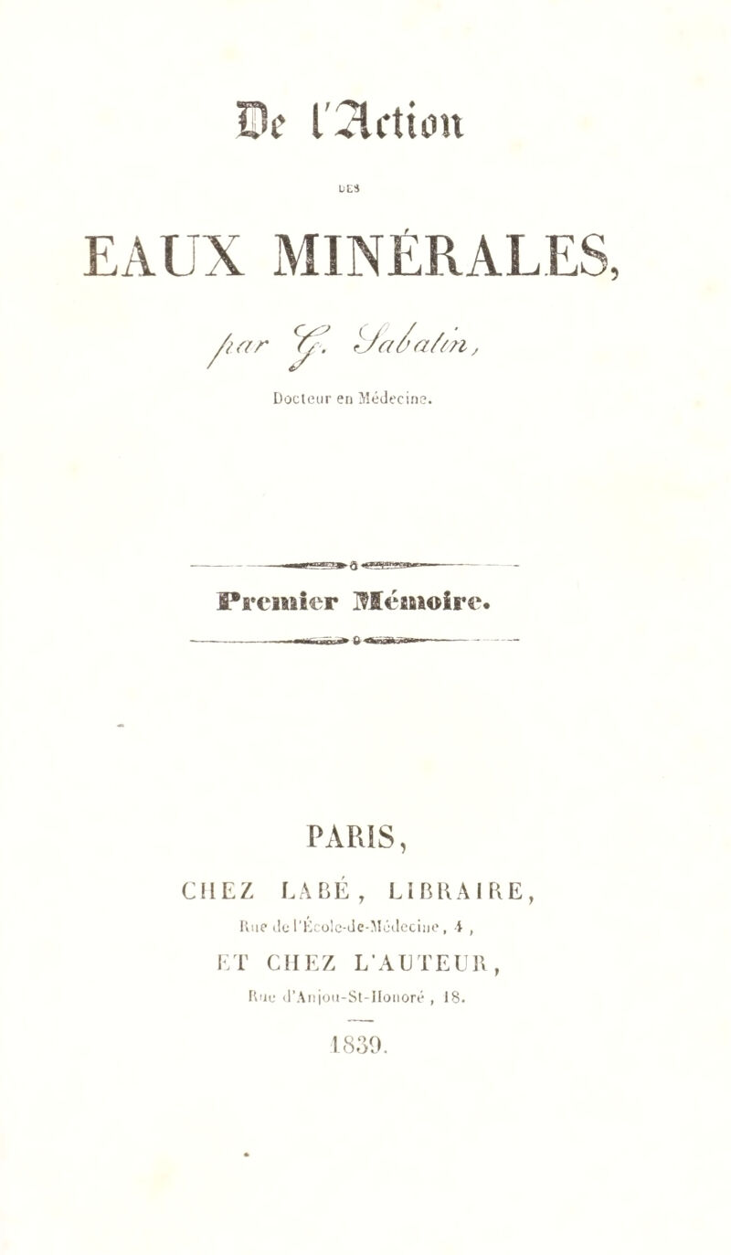 De l'action UES EAUX MINÉRALES, Docteur en Médecine. Premier Mémoire PARIS, CHEZ LABÉ, LIBRAIRE, Rue de l'Ecolc-de-Médeciue , A , ET CHEZ L’AUTEUR, Rue d’Anjou-St-IIonoré , 18. 1839.