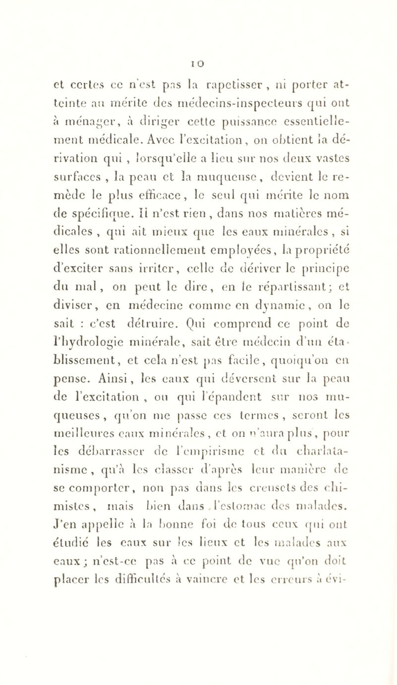 et certes ce n’est pas la rapetisser , ni porter at¬ teinte au mérite des médecins-inspecteurs qui ont à ménager, à diriger cette puissance essentielle¬ ment médicale. Avec l’excitation, on obtient la dé¬ rivation qui , lorsqu’elle a lieu sur nos deux vastes surfaces , la peau et la muqueuse, devient le re¬ mède le plus efficace, le seul qui mérite le nom de spécifique. Ii n’est rien , dans nos matières mé¬ dicales , qui ait mieux que les eaux minérales, si elles sont rationnellement employées, la propriété d’exciter sans irriter, celle de dériver le principe du mal, on peut le dire, en le réparlissant; et diviser, en médecine comme en dynamic, on le sait : c’est détruire. Qui comprend ce point de l’hydrologie minérale, sait être médecin d’un éta¬ blissement, et cela n’est pas facile, quoiqu’on en pense. Ainsi, les eaux qui déversent sur la peau de l’excitation , ou qui répandent sur nos mu¬ queuses , qu’on me passe ces termes , seront les meilleures eaux minérales, et on n’aura plus, pour les débarrasser de l’empirisme et du charlata¬ nisme , qu’a les classer d’après leur manière de se comporter, non pas dans les creusets des chi¬ mistes, mais bien dans ,l’estomac des malades. J’en appelle à la bonne foi de tous ceux qui ont étudié les eaux sur les lieux et les malades aux eaux; n’est-ce pas à ce point de vue qn’on doit placer les difficultés à vaincre et les erreurs à évi-