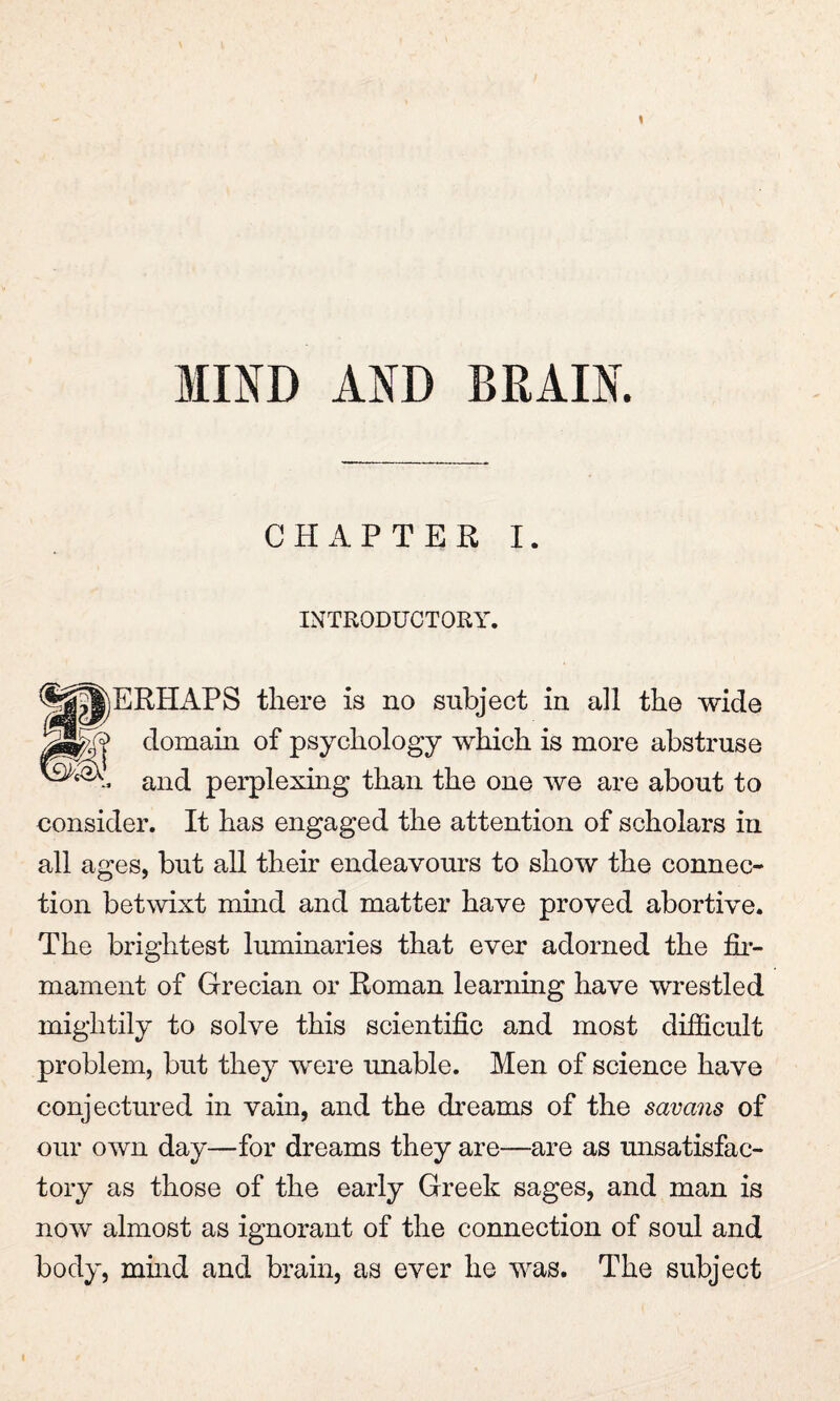 MOD AND BRAIN. CHAPTER I. INTRODUCTORY. EREAPS there is no subject in all the wide domain of psychology which is more abstruse and perplexing than the one we are about to consider. It has engaged the attention of scholars in all ages, but all their endeavours to show the connec¬ tion betwixt mind and matter have proved abortive. The brightest luminaries that ever adorned the fir¬ mament of Grecian or Roman learning have wrestled mightily to solve this scientific and most difficult problem, but they were unable. Men of science have conjectured in vain, and the dreams of the savans of our own day—for dreams they are—are as unsatisfac¬ tory as those of the early Greek sages, and man is now almost as ignorant of the connection of soul and body, mind and brain, as ever he was. The subject